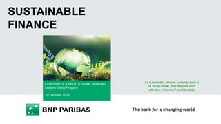 The elements and propositions included in this document are only work hypotheses. Any decision which might impact current organization structure will be taken according to legal and social procedures in place.
1
SUSTAINABLE
FINANCE
CORPORATE & INSTITUTIONAL BANKING
Leaders’ Study Program
15th October 2019
As a reminder, all work currently done is
in “study mode”, and requires strict
attention in terms of confidentiality
 