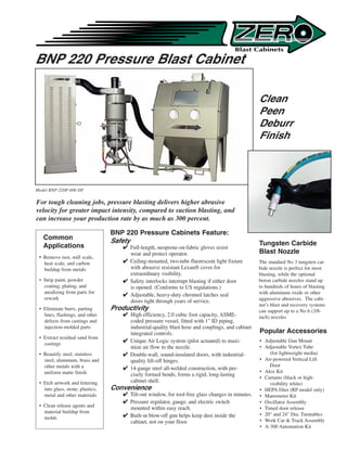 BNP 220 Pressure Blast Cabinet

                                                                                                   Clean
                                                                                                   Peen
                                                                                                   Deburr
                                                                                                   Finish




Model BNP-220P-600 DF

For tough cleaning jobs, pressure blasting delivers higher abrasive
velocity for greater impact intensity, compared to suction blasting, and
can increase your production rate by as much as 300 percent.

                                  BNP 220 Pressure Cabinets Feature:
   Common                         Safety
   Applications                                                                                    Tungsten Carbide
                                       Full-length, neoprene-on-fabric gloves resist
                                        wear and protect operator.                                 Blast Nozzle
 • Remove rust, mill scale,
   heat scale, and carbon              Ceiling-mounted, two-tube fluorescent light fixture        The standard No 3 tungsten car-
   buildup from metals                  with abrasive resistant Lexan® cover for                   bide nozzle is perfect for most
                                        extraordinary visibility.                                  blasting, while the optional
 • Strip paint, powder                 Safety interlocks interrupt blasting if either door        boron carbide nozzles stand up
   coating, plating, and                is opened. (Conforms to US regulations.)                   to hundreds of hours of blasting
   anodizing from parts for                                                                        with aluminum oxide or other
                                       Adjustable, heavy-duty chromed latches seal
   rework                                                                                          aggressive abrasives. The cabi-
                                        doors tight through years of service.
                                                                                                   net’s blast and recovery systems
 • Eliminate burrs, parting       Productivity                                                     can support up to a No 6 (3/8-
   lines, flashings, and other         High efficiency, 2.0 cubic foot capacity, ASME-            inch) nozzles
   defects from castings and            coded pressure vessel, fitted with 1 ID piping,
   injection-molded parts               industrial-quality blast hose and couplings, and cabinet
                                        integrated controls.                                       Popular Accessories
 • Extract residual sand from
   castings
                                       Unique Air Logic system (pilot actuated) to maxi-          • Adjustable Gun Mount
                                        mize air flow to the nozzle.                               • Adjustable Vortex Tube
 • Beautify steel, stainless           Double-wall, sound-insulated doors, with industrial-           (for lightweight media)
   steel, aluminum, brass and           quality lift-off hinges.                                   • Air-powered Vertical Lift
   other metals with a                                                                                 Door
                                       14-gauge steel all-welded construction, with pre-
   uniform matte finish                                                                            • Alox Kit
                                        cisely formed bends, forms a rigid, long-lasting
                                                                                                   • Curtains (black or high-
 • Etch artwork and lettering           cabinet shell.                                                 visibility white)
   into glass, stone, plastics,   Convenience                                                      • HEPA filter (RP model only)
   metal and other materials           Tilt-out window, for tool-free glass changes in minutes.   • Manometer Kit
                                       Pressure regulator, gauge, and electric switch             • Oscillator Assembly
 • Clean release agents and
                                        mounted within easy reach.                                 • Timed door release
   material buildup from
                                       Built-in blow-off gun helps keep dust inside the           • 20 and 24 Dia. Turntables
   molds
                                        cabinet, not on your floor.                                • Work Car  Track Assembly
                                                                                                   • A-300 Automation Kit
 