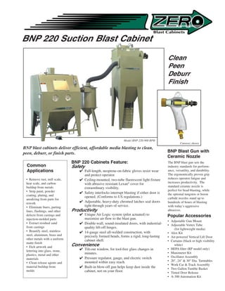 BNP 220 Suction Blast Cabinet

                                                                                              Clean
                                                                                              Peen
                                                                                              Deburr
                                                                                              Finish




                                                                 Model BNP-220-900 RPH
                                                                                                       Cutaway shown
BNP blast cabinets deliver efficient, affordable media blasting to clean,
peen, deburr, or finish parts.                                                                BNP Blast Gun with
                                                                                              Ceramic Nozzle
                                BNP 220 Cabinets Feature:                                     The BNP blast gun sets the
  Common                        Safety                                                        industry standards for perform-
  Applications                      Full-length, neoprene-on-fabric gloves resist wear       ance, versatility, and durability.
                                     and protect operator.                                    The ergonomically proven grip
 • Remove rust, mill scale,         Ceiling-mounted, two-tube fluorescent light fixture      reduces operator fatigue and
 heat scale, and carbon              with abrasive resistant Lexan® cover for                 increases productivity. The
 buildup from metals                                                                          standard ceramic nozzle is
                                     extraordinary visibility.
 • Strip paint, powder                                                                        perfect for bead blasting, while
                                    Safety interlocks interrupt blasting if either door is   the optional tungsten or boron
 coating, plating, and               opened. (Conforms to US regulations.)
 anodizing from parts for                                                                     carbide nozzles stand up to
 rework                             Adjustable, heavy-duty chromed latches seal doors        hundreds of hours of blasting
 • Eliminate burrs, parting          tight through years of service.                          with today’s aggressive
 lines, flashings, and other    Productivity                                                  abrasives.
 defects from castings and          Unique Air Logic system (pilot actuated) to              Popular Accessories
 injection-molded parts              maximize air flow to the blast gun.
                                                                                              • Adjustable Gun Mount
 • Extract residual sand            Double-wall, sound-insulated doors, with industrial-     • Adjustable Vortex Tube
 from castings                       quality lift-off hinges.                                     (for lightweight media)
 • Beautify steel, stainless        14-gauge steel all-welded construction, with             • Alox Kit
 steel, aluminum, brass and          precisely formed bends, forms a rigid, long-lasting      • Air-powered Vertical Lift Door
 other metals with a uniform         cabinet shell.                                           • Curtains (black or high visibility
 matte finish
 • Etch artwork and
                                Convenience                                                       white)
                                    Tilt-out window, for tool-free glass changes in          • HEPA filter (RP model only)
 lettering into glass, stone,
                                     minutes.                                                 • Manometer Kit
 plastics, metal and other
                                    Pressure regulator, gauge, and electric switch           • Oscillator Assembly
 materials
                                     mounted within easy reach.                               • 20, 24  30 Dia. Turntables
 • Clean release agents and
                                                                                              • Work Car  Track Assembly
 material buildup from              Built-in blow-off gun helps keep dust inside the         • Two Gallon Tumble Basket
 molds                               cabinet, not on your floor.                              • Timed Door Release
                                                                                              • A-300 Automation Kit
 