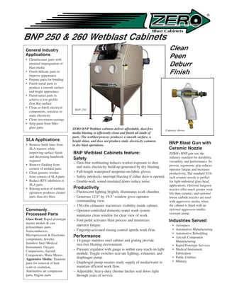 ®




BNP 250 & 260 Wetblast Cabinets
General Industry                                                                                    Clean
Applications
• Clean/texture parts with
                                                                                                    Peen
  minimal impregnation of
  blast media
                                                                                                    Deburr
• Finish delicate parts to
  improve appearance
                                                                                                    Finish
• Prepare parts for bonding
• Finish metal parts to
  produce a smooth surface
  and bright appearance
• Finish metal parts to
  achieve a low-profile
  (low Ra) surface
• Clean or finish electrical
                                BNP-250
  components, sensitive to
  static electricity
• Clean investment castings
• Strip paint from fiber-
  glass parts                  ZERO BNP Wetblast cabinets deliver affordable, dust-free           Cutaway shown
                               media blasting to efficiently clean and finish all kinds of
                               parts. The wetblast process produces a smooth surface, a
SLA Applications               bright shine, and does not produce static electricity common
• Remove build lines from      in dry blast operations.
                                                                                                    BNP Blast Gun with
  SLA masters while                                                                                 Ceramic Nozzle
  improving surface finish     BNP Wetblast Cabinets feature:                                       ZERO's BNP gun sets the
  and decreasing handwork                                                                           industry standard for durability,
  required
                               Safety
                               – Dust-free wetblasting reduces worker exposure to dust              versatility, and performance. Its
• Remove flashing from                                                                              proven, ergonomic grip reduces
  corners of molded parts
                                 and static electricity build-up generated by dry blasting.
                                                                                                    operator fatigue and increases
• Clean gummy residue          – Full-length waterproof neoprene-on-fabric gloves.                  productivity. The standard 5/16-
  from corners of SLA parts    – Safety interlocks interrupt blasting if either door is opened.     inch ceramic nozzle is perfect
• Reduce RTV inhibition in     – Double-wall, sound-insulated doors reduce noise.                   for light-industrial glass bead
  SLA parts                                                                                         applications. Optional tungsten
• Rinsing action of wetblast   Productivity                                                         nozzles offer much greater wear
  operation produces cleaner   – Fluorescent lighting brightly illuminates work chamber.            life than ceramic; and optional
  parts than dry blast         – Generous 12.5" by 19.5" window gives operator                      boron carbide nozzles are used
                                 commanding view.                                                   with aggressive media, when
                               – 150-cfm exhauster maximizes visibility inside cabinet.             the cabinet is fitted with an
Commonly                       – Operator-controlled domestic-water wash system                     optional aggressive-media-
Processed Parts                                                                                     resistant pump.
                                 maintains clean window for clear view of work.
Glass Bead: Rapid-prototype
master models & cast
                               – Foot pedal activates blast process and minimizes                   Industries Served
                                 operator fatigue.                                                    •   Aerospace
polyurethane parts,
                               – Fingertip-activated rinsing control speeds work flow.                •   Automotive Manufacturing
Semiconductors,
                                                                                                      •   Automotive Rebuilding
Microprocessor & Electronic    Performance                                                            •   Aircraft Component
components, Jewelry,           – 14-gauge stainless steel cabinet and grating provide                     Manufacturing
Stainless Steel Medical          rust-free blasting environment.                                      •   Rapid Prototype Services
Instruments, Oxygen
Compressors, Aircraft
                               – Pressure regulator with gauge is within easy reach on light          •   Medical Instrument
Components, Water Meters         module. Toggle switches activate lighting, exhauster, and                Fabrication
Aggressive Media: Titanium       diaphragm pump.                                                      •   Public Utilities
                               – Diaphragm pump ensures ready supply of media/water to                •   Military
parts for removal of heat
scale or oxidation,              maintain efficient work flow.
Automotive air compressor      – Adjustable, heavy-duty chrome latches seal doors tight
parts, Engine parts              through years of service.
 