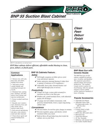 BNP 55 Suction Blast Cabinet

                                                                                                        Clean
                                                                                                        Peen
                                                                                                        Deburr
                                                                                                        Finish




BNP 55 with table/tray on internal track

BNP blast cabinets deliver efficient, affordable media blasting to clean,                           Cutaway shown
peen, deburr, or finish parts.
                                                                                                        BNP Blast Gun with
 Common                                BNP 55 Cabinets Feature:                                         Ceramic Nozzle
 Applications                          Safety                                                           The BNP blast gun sets the
                                            Full-length, neoprene-on-fabric gloves resist              industry standard for perform-
 • Remove rust, mill scale,                  wear and protect operator.                                 ance, versatility, and durability.
 heat scale, and carbon                     Safety interlocks interrupt blasting if either door        The ergonomic grip reduces
 buildup from metals                                                                                    operator fatigue and increases
                                             is opened. (Conforms to US regulations.)
 • Strip paint, powder                                                                                  productivity. The standard
 coating, plating, and                      Adjustable, heavy-duty chromed latches seal                ceramic nozzle is perfect for
 anodizing from parts for                    doors tight through years of service.                      bead blasting, while the optional
 rework                                                                                                 tungsten or boron carbide
                                       Productivity                                                     nozzles stand up to hundreds of
 • Eliminate burrs, parting                 Unique Air Logic system (pilot actuated) to
 lines, flashings, and other                                                                            hours of blasting..
                                             maximize air flow to the blast gun.
 defects from castings and
 injection-molded parts                     Double-wall, sound-insulated doors, with industrial-
 • Extract residual sand from                quality lift-off hinges.                                   Popular Accessories
 castings                                   14-gauge steel all-welded construction, with               • Adjustable Gun Mount
 • Beautify steel, stainless                 precisely formed bends, forms a rigid, long-lasting        • Adjustable Vortex Tube
 steel, aluminum, brass and                  cabinet shell.                                               (for lightweight media - for
 other metals with a                                                                                         600 cfm only)
 uniform matte finish                  Convenience                                                      • Alox Kit
                                            Tilt-out window, for tool-free glass changes in minutes.   • Curtains (black or high-
 • Etch artwork and lettering
                                                                                                             visibility white)
 into glass, stone, plastics,               Pressure regulator, gauge, and electric switch
                                                                                                        • HEPA filter (RP model only)
 metal and other materials                   mounted within easy reach.                                 • Manometer Kit
 • Clean release agents and                 Built-in blow-off gun helps keep dust inside the           • Timed Door Release
 material buildup from                       cabinet, not on your floor.                                • 20 Dia. Turntable
 molds                                                                                                  • Table/tray with internal track
                                                                                                        • Two Gallon Tumble Basket
 