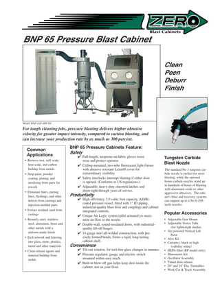 BNP 65 Pressure Blast Cabinet

                                                                                                   Clean
                                                                                                   Peen
                                                                                                   Deburr
                                                                                                   Finish




Model BNP 65P-600 DF
For tough cleaning jobs, pressure blasting delivers higher abrasive
velocity for greater impact intensity, compared to suction blasting, and
can increase your production rate by as much as 300 percent.
                                  BNP 65 Pressure Cabinets Feature:
  Common
                                  Safety
  Applications                         Full-length, neoprene-on-fabric gloves resist              Tungsten Carbide
 • Remove rust, mill scale,             wear and protect operator.
   heat scale, and carbon              Ceiling-mounted, two-tube fluorescent light fixture
                                                                                                   Blast Nozzle
   buildup from metals                  with abrasive resistant Lexan® cover for                   The standard No 3 tungsten car-
 • Strip paint, powder                  extraordinary visibility.                                  bide nozzle is perfect for most
   coating, plating, and               Safety interlocks interrupt blasting if either door        blasting, while the optional
   anodizing from parts for             is opened. (Conforms to US regulations.)                   boron carbide nozzles stand up
                                       Adjustable, heavy-duty chromed latches seal                to hundreds of hours of blasting
   rework
                                                                                                   with aluminum oxide or other
 • Eliminate burrs, parting             doors tight through years of service.
                                                                                                   aggressive abrasives. The cabi-
   lines, flashings, and other    Productivity                                                     net’s blast and recovery systems
   defects from castings and           High efficiency, 2.0 cubic foot capacity, ASME-            can support up to a No 6 (3/8-
   injection-molded parts
                                        coded pressure vessel, fitted with 1 ID piping,           inch) nozzles
                                        industrial-quality blast hose and couplings and cabinet
 • Extract residual sand from           integrated controls.
   castings                                                                                        Popular Accessories
                                       Unique Air Logic system (pilot actuated) to maxi-
 • Beautify steel, stainless            mize air flow to the nozzle.                               • Adjustable Gun Mount
   steel, aluminum, brass and          Double-wall, sound-insulated doors, with industrial-       • Adjustable Vortex Tube
   other metals with a                  quality lift-off hinges.                                       (for lightweight media)
                                                                                                   • Air-powered Vertical Lift
   uniform matte finish                14-gauge steel all-welded construction, with pre-              Door
 • Etch artwork and lettering           cisely formed bends, forms a rigid, long-lasting           • Alox Kit
   into glass, stone, plastics,         cabinet shell.                                             • Curtains ( black or high
   metal and other materials      Convenience                                                          visibility white)
 • Clean release agents and            Tilt-out window, for tool-free glass changes in minutes.   • HEPA filter (RP model only)
   material buildup from               Pressure regulator, gauge, and electric switch             • Manometer Kit
   molds                                mounted within easy reach.                                 • Oscillator Assembly
                                       Built-in blow-off gun helps keep dust inside the           • Timed door release
                                        cabinet, not on your floor.                                • 20 and 24 Dia. Turntables
                                                                                                   • Work Car  Track Assembly
 