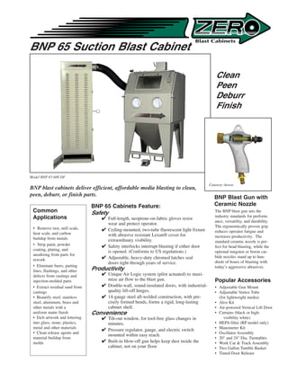 BNP 65 Suction Blast Cabinet

                                                                                               Clean
                                                                                               Peen
                                                                                               Deburr
                                                                                               Finish




Model BNP 65-600 DF

                                                                                            Cutaway shown
BNP blast cabinets deliver efficient, affordable media blasting to clean,
peen, deburr, or finish parts.                                                                BNP Blast Gun with
                                BNP 65 Cabinets Feature:                                      Ceramic Nozzle
 Common                         Safety                                                         The BNP blast gun sets the
 Applications                                                                                  industry standards for perform-
                                    Full-length, neoprene-on-fabric gloves resist
                                                                                               ance, versatility, and durability.
                                     wear and protect operator.
 • Remove rust, mill scale,                                                                    The ergonomically proven grip
                                    Ceiling-mounted, two-tube fluorescent light fixture       reduces operator fatigue and
 heat scale, and carbon              with abrasive resistant Lexan® cover for
 buildup from metals                                                                           increases productivity. The
                                     extraordinary visibility.                                 standard ceramic nozzle is per-
 • Strip paint, powder              Safety interlocks interrupt blasting if either door       fect for bead blasting, while the
 coating, plating, and               is opened. (Conforms to US regulations.)                  optional tungsten or boron car-
 anodizing from parts for
                                    Adjustable, heavy-duty chromed latches seal               bide nozzles stand up to hun-
 rework
                                     doors tight through years of service.                     dreds of hours of blasting with
 • Eliminate burrs, parting                                                                    today’s aggressive abrasives.
 lines, flashings, and other    Productivity
 defects from castings and          Unique Air Logic system (pilot actuated) to maxi-
 injection-molded parts              mize air flow to the blast gun.                           Popular Accessories
 • Extract residual sand from       Double-wall, sound-insulated doors, with industrial-      • Adjustable Gun Mount
 castings                            quality lift-off hinges.                                  • Adjustable Vortex Tube
 • Beautify steel, stainless        14-gauge steel all-welded construction, with pre-           (for lightweight media)
 steel, aluminum, brass and          cisely formed bends, forms a rigid, long-lasting          • Alox Kit
 other metals with a                 cabinet shell.                                            • Air-powered Vertical Lift Door
 uniform matte finish           Convenience                                                    • Curtains (black or high-
 • Etch artwork and lettering       Tilt-out window, for tool-free glass changes in                visibility white)
 into glass, stone, plastics,        minutes.                                                  • HEPA filter (RP model only)
 metal and other materials                                                                     • Manometer Kit
                                    Pressure regulator, gauge, and electric switch
 • Clean release agents and                                                                    • Oscillator Assembly
                                     mounted within easy reach.
 material buildup from                                                                         • 20 and 24 Dia. Turntables
 molds                              Built-in blow-off gun helps keep dust inside the          • Work Car  Track Assembly
                                     cabinet, not on your floor.                               • Two Gallon Tumble Basket
                                                                                               • Timed Door Release
 