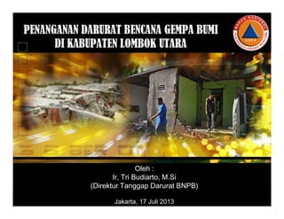 PENANGANAN DARURAT BENCANA GEMPA BUMI
DI KABUPATEN LOMBOK UTARA
Oleh :
Ir, Tri Budiarto, M.Si
(Direktur Tanggap Darurat BNPB)
Jakarta, 17 Juli 2013
 
