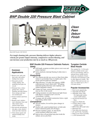 BNP Double 220 Pressure Blast Cabinet

                                                                                                 Clean
                                                                                                 Peen
                                                                                                 Deburr
                                                                                                 Finish




Model BNP Double 220P-900 DF

For tough cleaning jobs, pressure blasting delivers higher abrasive
velocity for greater impact intensity, compared to suction blasting, and
can increase your production rate by as much as 300 percent.

                                  BNP Double 220 Pressure Cabinets Feature: Tungsten Carbide
                                  Safety                                    Blast Nozzle
                                       Full-length, neoprene-on-fabric gloves resist wear and
                                                                                                 The standard No. 3 (3/16-inch)
   Common                               protect operator.
                                                                                                 tungsten carbide nozzle is per-
   Applications                        Safety interlocks interrupt blasting if either door is   fect for most blasting, while an
                                        opened.                                                  optional boron carbide nozzle
 • Remove rust, mill scale,       Productivity                                                   stands up to hundreds of hours
   heat scale, and carbon              Two stations provide easy access to blast from either    of blasting with aluminum oxide
   buildup from metals                  station to accomodate long or complex parts. One         or other aggressive media. The
 • Strip paint, powder                  nozzle and foot pedal are standard.                      cabinet’s blast and recovery sys-
   coating, plating, and               High efficiency, 2.0 cubic foot capacity, ASME-          tems can support up to a No. 4
   anodizing from parts for             coded pressure vessel, fitted with 1 ID piping,         (1/4-inch) nozzle.
   rework                               industrial-quality blast hose and couplings, and
 • Eliminate burrs, reduce              cabinet integrated controls.                             Popular Accessories
   parting lines, remove               Unique Air Logic system (pilot actuated) to maxi-        • Dual nozzle upgrade pkg.
   flashings and other defects          mize air flow to the nozzle.                             • Adjustable Gun Mount
   from castings and injec-            Ceiling-mounted, two-tube fluorescent light fixture      • Adjustable Vortex Tube
   tion-molded parts                    with abrasive resistant Lexan® cover for                     (for lightweight media)
 • Extract residual sand from           extraordinary visibility.                                    (stand on RP models)
   castings                            14-gauge steel all-welded construction forms a rigid,    • Air-powered Vertical Lift
 • Beautify steel, stainless            long-lasting cabinet shell.                                  Door
   steel, aluminum, brass and     Convenience                                                    • Aggressive Media Kit
   other metals with a                 Tilt-out window, for tool-free glass changes in          • Curtains (black or high-
   uniform matte finish                 minutes.                                                     visibility white)
 • Etch artwork and lettering          Double-wall, sound-insulated doors on both ends          • HEPA Filter (RP model only)
   into glass, stone, plastics,         feature industrial-quality lift-off hinges.              • Manometer Kit
   metal and other materials           Pressure regulator, gauge, air and electric              • Time-delay door Interlocks
                                        switch mounted within easy reach.                        • 20 and 30 Dia. Turntables
 • Clean release agents and
                                                                                                 • Work Car  Track Assembly
   material buildup from               Built-in blow-off gun helps keep dust inside the
                                        cabinet, not on your floor.                              • A-300 Automation Kit
   molds
 