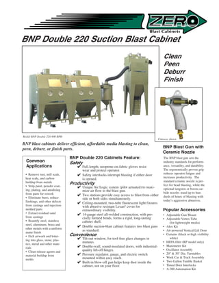 BNP Double 220 Suction Blast Cabinet
                                                                                               Clean
                                                                                               Peen
                                                                                               Deburr
                                                                                               Finish




Model BNP Double 220-900 RPH
                                                                                            Cutaway shown
BNP blast cabinets deliver efficient, affordable media blasting to clean,
peen, deburr, or finish parts.                                                                 BNP Blast Gun with
                                                                                               Ceramic Nozzle
                                BNP Double 220 Cabinets Feature:                               The BNP blast gun sets the
  Common                        Safety                                                         industry standards for perform-
  Applications                      Full-length, neoprene-on-fabric gloves resist             ance, versatility, and durability.
                                     wear and protect operator.                                The ergonomically proven grip
 • Remove rust, mill scale,         Safety interlocks interrupt blasting if either door       reduces operator fatigue and
 heat scale, and carbon                                                                        increases productivity. The
                                     is opened.
 buildup from metals                                                                           standard ceramic nozzle is per-
                                Productivity                                                   fect for bead blasting, while the
 • Strip paint, powder coat-        Unique Air Logic system (pilot actuated) to maxi-
 ing, plating, and anodizing                                                                   optional tungsten or boron car-
                                     mize air flow to the blast gun.
 from parts for rework                                                                         bide nozzles stand up to hun-
                                    Two stations provide easy access to blast from either     dreds of hours of blasting with
 • Eliminate burrs, reduce           side or both sides simultaneously.
 flashings, and other defects                                                                  today’s aggressive abrasives.
                                    Ceiling-mounted, two-tube fluorescent light fixtures
 from castings and injection-        with abrasive resistant Lexan® cover for
 molded parts                        extraordinary visibility.                                 Popular Accessories
 • Extract residual sand            14-gauge steel all-welded construction, with pre-         • Adjustable Gun Mount
 from castings                       cisely formed bends, forms a rigid, long-lasting          • Adjustable Vortex Tube
 • Beautify steel, stainless         cabinet shell.                                                (for lightweight media)
 steel, aluminum, brass and
                                    Double suction-blast cabinet features two blast guns      • Alox Kit
 other metals with a uniform
                                     as standard.                                              • Air-powered Vertical Lift Door
 matte finish
 • Etch artwork and letter-     Convenience                                                    • Curtains (black or high visibility
                                    Tilt-out window, for tool-free glass changes in               white)
 ing into glass, stone, plas-
 tics, metal and other mate-
                                     minutes.                                                  • HEPA filter (RP model only)
                                    Double-wall, sound-insulated doors, with industrial-      • Manometer Kit
 rials
                                     quality lift-off hinges.                                  • Oscillator Assembly
 • Clean release agents and
                                    Pressure regulator, gauge, and electric switch            • 20  30 Dia. Turntables
 material buildup from
                                     mounted within easy reach.                                • Work Car  Track Assembly
 molds
                                    Built-in blow-off gun helps keep dust inside the          • Two Gallon Tumble Basket
                                     cabinet, not on your floor.                               • Timed Door Interlocks
                                                                                               • A-300 Automation Kit
 