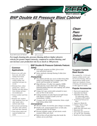 ®

BNP Double 65 Pressure Blast Cabinet

                                                                                                   Clean
                                                                                                   Peen
                                                                                                   Deburr
                                                                                                   Finish




Model BNP Double 65P 900 DF           (DF not shown)
For tough cleaning jobs, pressure blasting delivers higher abrasive
velocity for greater impact intensity, compared to suction blasting, and
can increase your production rate by as much as 300 percent.
                                  BNP Double 65 Pressure Cabinets Feature:
  Common                          Safety
  Applications                         Full-length, neoprene-on-fabric gloves resist              Tungsten Carbide
                                        wear and protect operator.
 • Remove rust, mill scale,            Safety interlocks interrupt blasting if either door        Blast Nozzle
   heat scale, and carbon               is opened.                                                 The standard No. 3 (3/16-inch)
   buildup from metals            Productivity                                                     tungsten carbide nozzle is per-
 • Strip paint, powder                 Two stations provide easy access to blast from either      fect for most blasting, while an
   coating, plating, and                station to accomodate long or complex parts. One           optional boron carbide nozzle
   anodizing from parts for             nozzle and foot pedal are standard.                        stands up to hundreds of hours
   rework                              High efficiency, 2.0 cubic foot capacity, ASME-            of blasting with aluminum oxide
 • Eliminate burrs, reduce              coded pressure vessel, fitted with 1 ID piping,           or other aggressive media.
   parting lines, remove                industrial-quality blast hose and couplings and cabinet
   flashings and other defects          integrated controls.                                       Popular Accessories
   from castings and injec-            Unique Air Logic system (pilot actuated) to maxi-          • Dual nozzle upgrade pkg.
   tion-molded parts                    mize air flow to the nozzle.                               • Adjustable Gun Mount
 • Extract residual sand from          Ceiling-mounted, two-tube fluorescent light fixture        • Adjustable Vortex Tube
   castings                             with abrasive resistant Lexan® cover for                       (for lightweight media)
 • Beautify steel, stainless            extraordinary visibility.                                      (Standard on RP models)
   steel, aluminum, brass and          14-gauge steel all-welded construction, forms a rigid,     • Air-powered Vertical Lift
   other metals with a                  long-lasting cabinet shell.                                    Door
                                                                                                   • Aggressive Media Kit
   uniform matte finish           Convenience                                                      • Curtains ( black or high
 • Etch artwork and lettering          Tilt-out window, for tool-free glass changes in minutes.
                                                                                                       visibility white)
   into glass, stone, plastics,        Double-wall, sound-insulated doors on both ends,           • HEPA filter (RP model only)
   metal and other materials            industrial-quality lift-off hinges.                        • Manometer Kit
 • Clean release agents and            Pressure regulator, gauge, air and electric switch         • Time-delay door interlocks
   material buildup from                mounted within easy reach.                                 • 20 and 30 Dia. Turntables
   molds                               Built-in blow-off gun helps keep dust inside the           • Work Car  Track Assembly
                                        cabinet, not on your floor.
 