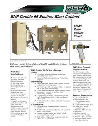 BNP Double 65 Suction Blast Cabinet

                                                                                                Clean
                                                                                                Peen
                                                                                                Deburr
                                                                                                Finish




Model BNP Double 65-900 DF
                                                                                             Cutaway shown
                                                                                             Cutaway shown
BNP blast cabinets deliver efficient, affordable media blasting to clean,
peen, deburr, or finish parts.                                                                  BNP Blast Gun with
                                BNP Double 65 Cabinets Feature:                                 Ceramic Nozzle
 Common                         Safety                                                          The BNP blast gun sets the
 Applications                       Full-length, neoprene-on-fabric gloves resist              industry standards for perform-
                                     wear and protect operator.                                 ance, versatility, and durability.
 • Remove rust, mill scale,                                                                     The ergonomically proven grip
                                    Safety interlocks interrupt blasting if either door
 heat scale, and carbon                                                                         reduces operator fatigue and
                                     is opened.                                                 increases productivity. The
 buildup from metals            Productivity                                                    standard ceramic nozzle is per-
 • Strip paint, powder              Unique Air Logic system (pilot actuated) to maxi-          fect for bead blasting, while the
 coating, plating, and               mize air flow to the blast gun.                            optional tungsten or boron car-
 anodizing from parts for           Two stations provide easy access to blast from either      bide nozzles stand up to hun-
 rework                              side or both sides simultaneously.                         dreds of hours of blasting with
 • Eliminate burrs, reduce          Ceiling-mounted, two-tube fluorescent light fixtures       today’s aggressive abrasives.
 flashings, and other                with abrasive resistant Lexan® cover for
 defects from castings and           extraordinary visibility.
 injection-molded parts             14-gauge steel all-welded construction, with pre-          Popular Accessories
 • Extract residual sand from        cisely formed bends, forms a rigid, long-lasting           • Adjustable Gun Mount
 castings                            cabinet shell.                                             • Adjustable Vortex Tube
 • Beautify steel, stainless        Double suction-blast cabinet features two blast guns           (for lightweight media)
 steel, aluminum, brass and          as standard.                                               • Alox Kit
 other metals with a            Convenience                                                     • Air-powered Vertical Lift Door
 uniform matte finish               Tilt-out window, for tool-free glass changes in            • Curtains (black or high-
 • Etch artwork and lettering        minutes.                                                       visibility white)
 into glass, stone, plastics,       Double-wall, sound-insulated doors, with industrial-       • HEPA filter (RP model only)
 metal and other materials           quality lift-off hinges.                                   • Manometer Kit
 • Clean release agents and         Pressure regulator, gauge, and electric switch             • Oscillator Assembly
 material buildup from               mounted within easy reach.                                 • 20 and 30 Dia. Turntables
 molds                              Built-in blow-off gun helps keep dust inside the           • Work Car  Track Assembly
                                     cabinet, not on your floor.                                • Two Gallon Tumble Basket
                                                                                                • Timed Door Interlocks
 