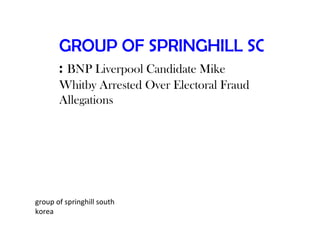 GROUP OF SPRINGHILL SOUTH KO
       : BNP Liverpool Candidate Mike
       Whitby Arrested Over Electoral Fraud
       Allegations




group of springhill south
korea
 