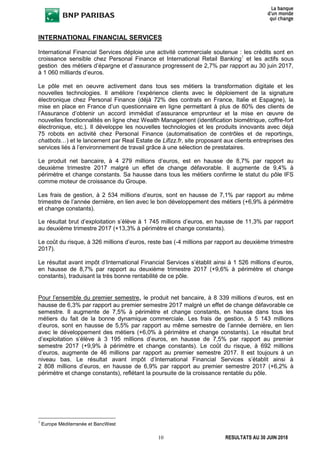 10 RESULTATS AU 30 JUIN 2018
INTERNATIONAL FINANCIAL SERVICES
International Financial Services déploie une activité commerciale soutenue : les crédits sont en
croissance sensible chez Personal Finance et International Retail Banking1
et les actifs sous
gestion des métiers d’épargne et d’assurance progressent de 2,7% par rapport au 30 juin 2017,
à 1 060 milliards d’euros.
Le pôle met en oeuvre activement dans tous ses métiers la transformation digitale et les
nouvelles technologies. Il améliore l’expérience clients avec le déploiement de la signature
électronique chez Personal Finance (déjà 72% des contrats en France, Italie et Espagne), la
mise en place en France d’un questionnaire en ligne permettant à plus de 80% des clients de
l’Assurance d’obtenir un accord immédiat d’assurance emprunteur et la mise en œuvre de
nouvelles fonctionnalités en ligne chez Wealth Management (identification biométrique, coffre-fort
électronique, etc.). Il développe les nouvelles technologies et les produits innovants avec déjà
75 robots en activité chez Personal Finance (automatisation de contrôles et de reportings,
chatbots…) et le lancement par Real Estate de Lifizz.fr, site proposant aux clients entreprises des
services liés à l’environnement de travail grâce à une sélection de prestataires.
Le produit net bancaire, à 4 279 millions d’euros, est en hausse de 8,7% par rapport au
deuxième trimestre 2017 malgré un effet de change défavorable. Il augmente de 9,4% à
périmètre et change constants. Sa hausse dans tous les métiers confirme le statut du pôle IFS
comme moteur de croissance du Groupe.
Les frais de gestion, à 2 534 millions d’euros, sont en hausse de 7,1% par rapport au même
trimestre de l’année dernière, en lien avec le bon développement des métiers (+6,9% à périmètre
et change constants).
Le résultat brut d’exploitation s’élève à 1 745 millions d’euros, en hausse de 11,3% par rapport
au deuxième trimestre 2017 (+13,3% à périmètre et change constants).
Le coût du risque, à 326 millions d’euros, reste bas (-4 millions par rapport au deuxième trimestre
2017).
Le résultat avant impôt d’International Financial Services s’établit ainsi à 1 526 millions d’euros,
en hausse de 8,7% par rapport au deuxième trimestre 2017 (+9,6% à périmètre et change
constants), traduisant la très bonne rentabilité de ce pôle.
Pour l’ensemble du premier semestre, le produit net bancaire, à 8 339 millions d’euros, est en
hausse de 6,3% par rapport au premier semestre 2017 malgré un effet de change défavorable ce
semestre. Il augmente de 7,5% à périmètre et change constants, en hausse dans tous les
métiers du fait de la bonne dynamique commerciale. Les frais de gestion, à 5 143 millions
d’euros, sont en hausse de 5,5% par rapport au même semestre de l’année dernière, en lien
avec le développement des métiers (+6,0% à périmètre et change constants). Le résultat brut
d’exploitation s’élève à 3 195 millions d’euros, en hausse de 7,5% par rapport au premier
semestre 2017 (+9,9% à périmètre et change constants). Le coût du risque, à 692 millions
d’euros, augmente de 46 millions par rapport au premier semestre 2017. Il est toujours à un
niveau bas. Le résultat avant impôt d’International Financial Services s’établit ainsi à
2 808 millions d’euros, en hausse de 6,9% par rapport au premier semestre 2017 (+6,2% à
périmètre et change constants), reflétant la poursuite de la croissance rentable du pôle.
1
Europe Méditerranée et BancWest
 