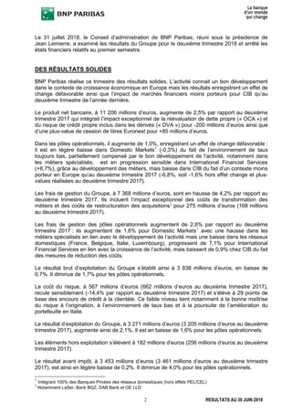 2 RESULTATS AU 30 JUIN 2018
Le 31 juillet 2018, le Conseil d’administration de BNP Paribas, réuni sous la présidence de
Jean Lemierre, a examiné les résultats du Groupe pour le deuxième trimestre 2018 et arrêté les
états financiers relatifs au premier semestre.
DES RÉSULTATS SOLIDES
BNP Paribas réalise ce trimestre des résultats solides. L’activité connait un bon développement
dans le contexte de croissance économique en Europe mais les résultats enregistrent un effet de
change défavorable ainsi que l’impact de marchés financiers moins porteurs pour CIB qu’au
deuxième trimestre de l’année dernière.
Le produit net bancaire, à 11 206 millions d’euros, augmente de 2,5% par rapport au deuxième
trimestre 2017 qui intégrait l’impact exceptionnel de la réévaluation de dette propre (« OCA ») et
du risque de crédit propre inclus dans les dérivés (« DVA ») pour -200 millions d’euros ainsi que
d’une plus-value de cession de titres Euronext pour +85 millions d’euros.
Dans les pôles opérationnels, il augmente de 1,0%, enregistrant un effet de change défavorable :
il est en légère baisse dans Domestic Markets1
(-0,3%) du fait de l’environnement de taux
toujours bas, partiellement compensé par le bon développement de l’activité, notamment dans
les métiers spécialisés, est en progression sensible dans International Financial Services
(+8,7%), grâce au développement des métiers, mais baisse dans CIB du fait d’un contexte moins
porteur en Europe qu’au deuxième trimestre 2017 (-6,8%, soit -1,6% hors effet change et plus-
values réalisées au deuxième trimestre 2017).
Les frais de gestion du Groupe, à 7 368 millions d’euros, sont en hausse de 4,2% par rapport au
deuxième trimestre 2017. Ils incluent l’impact exceptionnel des coûts de transformation des
métiers et des coûts de restructuration des acquisitions2
pour 275 millions d’euros (168 millions
au deuxième trimestre 2017).
Les frais de gestion des pôles opérationnels augmentent de 2,8% par rapport au deuxième
trimestre 2017 : ils augmentent de 1,6% pour Domestic Markets1
avec une hausse dans les
métiers spécialisés en lien avec le développement de l’activité mais une baisse dans les réseaux
domestiques (France, Belgique, Italie, Luxembourg), progressent de 7,1% pour International
Financial Services en lien avec la croissance de l’activité, mais baissent de 0,9% chez CIB du fait
des mesures de réduction des coûts.
Le résultat brut d’exploitation du Groupe s’établit ainsi à 3 838 millions d’euros, en baisse de
0,7%. Il diminue de 1,7% pour les pôles opérationnels.
Le coût du risque, à 567 millions d’euros (662 millions d’euros au deuxième trimestre 2017),
recule sensiblement (-14,4% par rapport au deuxième trimestre 2017) et s’élève à 29 points de
base des encours de crédit à la clientèle. Ce faible niveau tient notamment à la bonne maîtrise
du risque à l’origination, à l’environnement de taux bas et à la poursuite de l’amélioration du
portefeuille en Italie.
Le résultat d’exploitation du Groupe, à 3 271 millions d’euros (3 205 millions d’euros au deuxième
trimestre 2017), augmente ainsi de 2,1%. Il est en baisse de 1,6% pour les pôles opérationnels.
Les éléments hors exploitation s’élèvent à 182 millions d’euros (256 millions d’euros au deuxième
trimestre 2017).
Le résultat avant impôt, à 3 453 millions d’euros (3 461 millions d’euros au deuxième trimestre
2017), est ainsi en légère baisse de 0,2%. Il diminue de 4,0% pour les pôles opérationnels.
1
Intégrant 100% des Banques Privées des réseaux domestiques (hors effets PEL/CEL)
2
Notamment LaSer, Bank BGZ, DAB Bank et GE LLD
 