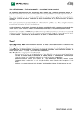 32 RESULTATS AU 30 JUIN 2018
Note méthodologique – Analyse comparative à périmètre et change constants
Les modalités de détermination des effets périmètre sont liées à différents types d’opérations (acquisitions, cessions, etc.).
L’objectif sous-tendant le calcul des effets périmètre est d’améliorer la comparabilité des données d’une période sur l’autre.
Dans le cas d’acquisitions ou de création de société, l’entité est exclue pour chaque agrégat des résultats à périmètre
constant des trimestres de l’exercice courant pour la période correspondante de non détention au cours de l’exercice
précédent.
Dans le cas de cessions, les résultats de l’entité sont exclus de manière symétrique pour chaque agrégat sur l’exercice
précédent pour les trimestres où l’entité n’est plus détenue.
En cas de changement de méthode de consolidation, les résultats sont présentés au taux d'intégration minimum sur les deux
années (exercice courant et exercice antérieur) pour les trimestres faisant l’objet d’un retraitement à périmètre constant.
Le principe retenu par le Groupe BNP Paribas pour élaborer les analyses à change constant est de recalculer les résultats du
trimestre de l’année N-1 (trimestre de référence) en les convertissant au cours de change du trimestre équivalent de l’année
N (trimestre analysé). L’ensemble de ces calculs est effectué par rapport à la devise de reporting de l’entité.
Rappel
Produit Net Bancaire (PNB) : dans l’ensemble du document, les termes « Produit Net Bancaire » ou « Revenus » sont
utilisés indifféremment.
Frais de gestion : correspondent à la somme des Frais de personnel, Autres charges générales d’exploitation, Dotations aux
amortissements et aux dépréciations des immobilisations corporelles et incorporelles. Dans l’ensemble du document, les
termes « Frais de gestion » ou « Coûts » peuvent être utilisés indifféremment.
Pôles Opérationnels : ils regroupent les trois pôles suivants :
– Domestic Markets composé de : Banque De Détail en France (BDDF), BNL banca commerciale (BNL bc), Banque
De Détail en Belgique (BDDB), Autres activités de Domestic Markets qui comprend Arval, Leasing Solutions,
Personal Investors, Nickel et la Banque de Détail et des Entreprises au Luxembourg (BDEL) ;
– International Financial Services (IFS) composé de : Europe Méditerranée, BancWest, Personal Finance,
Assurance, Gestion Institutionnelle et Privée (GIP) qui comprend Gestion d’actifs, Wealth Management et Real
Estate ;
– Corporate and Institutional Banking (CIB) regroupant : Corporate Banking, Global Markets, Securities Services.
 