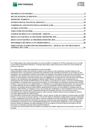 33 RESULTATS AU 30 JUIN 2018
DES RÉSULTATS SOLIDES...........................................................................................................2
RETAIL BANKING & SERVICES ..................................................................................................5
DOMESTIC MARKETS..................................................................................................................5
INTERNATIONAL FINANCIAL SERVICES ................................................................................10
CORPORATE AND INSTITUTIONAL BANKING (CIB) ..............................................................14
AUTRES ACTIVITÉS ...................................................................................................................16
STRUCTURE FINANCIÈRE.........................................................................................................17
COMPTE DE RÉSULTAT CONSOLIDÉ - GROUPE.....................................................................19
RÉSULTAT PAR POLE AU DEUXIEME TRIMESTRE 2018........................................................20
RESULTATS PAR PÔLE AU PREMIER SEMESTRE 2018...........................................................21
HISTORIQUE DES RÉSULTATS TRIMESTRIELS......................................................................22
INDICATEURS ALTERNATIFS DE PERFORMANCE - ARTICLE 223-1 DU RÈGLEMENT
GÉNÉRAL DE L’AMF ..................................................................................................................31
Les chiffres figurant dans cette présentation ne sont pas audités. Ils intègrent en 2018 les dispositions de la nouvelle
norme IFRS 9 "Instruments Financiers", le Groupe ayant retenu l'option prévue par la norme de ne pas retraiter les
exercices antérieurs.
Les chiffres figurant dans cette présentation ne sont pas audités.
Cette présentation contient des prévisions fondées sur des opinions et des hypothèses actuelles relatives à des
évènements futurs. Ces prévisions comportent des projections et des estimations financières qui se fondent sur des
hypothèses, des considérations relatives à des projets, des objectifs et des attentes en lien avec des évènements, des
opérations, des produits et des services futurs et sur des suppositions en termes de performances et de synergies
futures. Aucune garantie ne peut être donnée quant à la réalisation de ces prévisions qui sont soumises à des risques
inhérents, des incertitudes et des hypothèses relatives à BNP Paribas, ses filiales et ses investissements, au
développement des activités de BNP Paribas et de ses filiales, aux tendances du secteur, aux futurs investissements
et acquisitions, à l’évolution de la conjoncture économique, ou à celle relative aux principaux marchés locaux de BNP
Paribas, à la concurrence et à la réglementation. La réalisation de ces évènements étant incertaine, leur issue pourrait
se révéler différente de celle envisagée aujourd’hui, ce qui est susceptible d’affecter significativement les résultats
attendus. Les résultats actuels pourraient différer significativement de ceux qui sont projetés ou impliqués dans les
prévisions. BNP Paribas ne s’engage en aucun cas à publier des modifications ou des actualisations de ces prévisions.
Il est rappelé dans ce cadre que le «Supervisory Review and Evaluation Process» est un processus conduit
annuellement par la Banque Centrale Européenne, celle-ci pouvant modifier chaque année ses exigences relatives
aux ratios réglementaires pour BNP Paribas.
Les informations contenues dans cette présentation, dans la mesure où elles sont relatives à d’autres parties que BNP
Paribas, ou sont issues de sources externes, n’ont pas fait l’objet de vérifications indépendantes et aucune déclaration
ni aucun engagement n’est donné à leur égard, et aucune certitude ne doit être accordée sur l’exactitude, la sincérité,
la précision et l’exhaustivité des informations ou opinions contenues dans cette présentation. Ni BNP Paribas ni ses
représentants ne peuvent voir leur responsabilité engagée pour une quelconque négligence ou pour tout préjudice
pouvant résulter de l’utilisation de cette présentation ou de son contenu ou de tout ce qui leur est relatif ou de tout
document ou information auxquels elle pourrait faire référence.
La somme des valeurs figurant dans les tableaux et analyses peut différer légèrement du total reporté en raison des
arrondis.
 