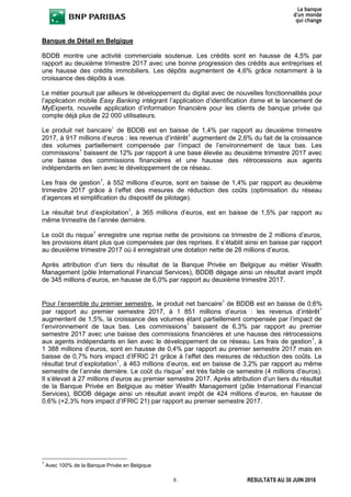 8 RESULTATS AU 30 JUIN 2018
Banque de Détail en Belgique
BDDB montre une activité commerciale soutenue. Les crédits sont en hausse de 4,5% par
rapport au deuxième trimestre 2017 avec une bonne progression des crédits aux entreprises et
une hausse des crédits immobiliers. Les dépôts augmentent de 4,6% grâce notamment à la
croissance des dépôts à vue.
Le métier poursuit par ailleurs le développement du digital avec de nouvelles fonctionnalités pour
l’application mobile Easy Banking intégrant l’application d’identification itsme et le lancement de
MyExperts, nouvelle application d’information financière pour les clients de banque privée qui
compte déjà plus de 22 000 utilisateurs.
Le produit net bancaire1
de BDDB est en baisse de 1,4% par rapport au deuxième trimestre
2017, à 917 millions d’euros : les revenus d’intérêt1
augmentent de 2,6% du fait de la croissance
des volumes partiellement compensée par l’impact de l’environnement de taux bas. Les
commissions1
baissent de 12% par rapport à une base élevée au deuxième trimestre 2017 avec
une baisse des commissions financières et une hausse des rétrocessions aux agents
indépendants en lien avec le développement de ce réseau.
Les frais de gestion1
, à 552 millions d’euros, sont en baisse de 1,4% par rapport au deuxième
trimestre 2017 grâce à l’effet des mesures de réduction des coûts (optimisation du réseau
d’agences et simplification du dispositif de pilotage).
Le résultat brut d’exploitation1
, à 365 millions d’euros, est en baisse de 1,5% par rapport au
même trimestre de l’année dernière.
Le coût du risque1
enregistre une reprise nette de provisions ce trimestre de 2 millions d’euros,
les provisions étant plus que compensées par des reprises. Il s’établit ainsi en baisse par rapport
au deuxième trimestre 2017 où il enregistrait une dotation nette de 28 millions d’euros.
Après attribution d’un tiers du résultat de la Banque Privée en Belgique au métier Wealth
Management (pôle International Financial Services), BDDB dégage ainsi un résultat avant impôt
de 345 millions d’euros, en hausse de 6,0% par rapport au deuxième trimestre 2017.
Pour l’ensemble du premier semestre, le produit net bancaire1
de BDDB est en baisse de 0,6%
par rapport au premier semestre 2017, à 1 851 millions d’euros : les revenus d’intérêt1
augmentent de 1,5%, la croissance des volumes étant partiellement compensée par l’impact de
l’environnement de taux bas. Les commissions1
baissent de 6,3% par rapport au premier
semestre 2017 avec une baisse des commissions financières et une hausse des rétrocessions
aux agents indépendants en lien avec le développement de ce réseau. Les frais de gestion1
, à
1 388 millions d’euros, sont en hausse de 0,4% par rapport au premier semestre 2017 mais en
baisse de 0,7% hors impact d’IFRIC 21 grâce à l’effet des mesures de réduction des coûts. Le
résultat brut d’exploitation1
, à 463 millions d’euros, est en baisse de 3,2% par rapport au même
semestre de l’année dernière. Le coût du risque1
est très faible ce semestre (4 millions d’euros).
Il s’élevait à 27 millions d’euros au premier semestre 2017. Après attribution d’un tiers du résultat
de la Banque Privée en Belgique au métier Wealth Management (pôle International Financial
Services), BDDB dégage ainsi un résultat avant impôt de 424 millions d’euros, en hausse de
0,6% (+2,3% hors impact d’IFRIC 21) par rapport au premier semestre 2017.
1
Avec 100% de la Banque Privée en Belgique
 