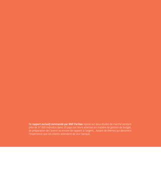 Ce rapport exclusif commandé par BNP Paribas repose sur deux études de marché sondant
près de 37 000 individus dans 10 pays sur leurs attentes en matière de gestion de budget,
de préparation de l’avenir ou encore de rapport à l’argent... Autant de thèmes qui dessinent
l’expérience que les clients attendent de leur banque.
 