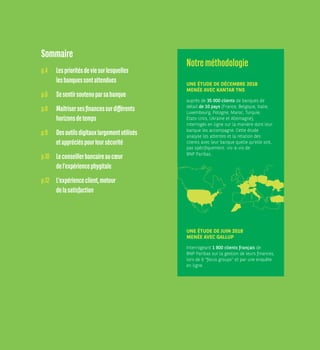 Sommaire
p.4	Lesprioritésdeviesurlesquelles
lesbanquessontattendues
p.6	Sesentirsoutenuparsabanque
p.8	 Maîtrisersesfinancessurdifférents
horizonsdetemps
p.9	Desoutilsdigitauxlargementutilisés
etappréciéspourleursécurité
p.10	Leconseillerbancaireaucœur
del’expériencephygitale
p.12	L'expérienceclient,moteur
delasatisfaction
Notreméthodologie
UNE ÉTUDE DE DÉCEMBRE 2018
MENÉE AVEC KANTAR TNS
auprès de 35 000 clients de banques de
détail de 10 pays (France, Belgique, Italie,
Luxembourg, Pologne, Maroc, Turquie,
États-Unis, Ukraine et Allemagne),
interrogés en ligne sur la manière dont leur
banque les accompagne. Cette étude
analyse les attentes et la relation des
clients avec leur banque quelle qu'elle soit,
pas spécifiquement vis-à-vis de
BNP Paribas. 
UNE ÉTUDE DE JUIN 2018
MENÉE AVEC GALLUP
Interrogeant 1 800 clients français de
BNP Paribas sur la gestion de leurs finances,
lors de 6 focus groups et par une enquête
en ligne.
 