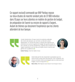 1
Cette étude permet de comprendre la perception par ces
clients de leur propre bien-être financier. Pour l'améliorer, les
clients ont besoin d’être accompagnés dans la maîtrise de leur
budget, à court et long terme.
Marco Nink, EMEA Regional Lead, Research and Analytics Gallup
 
L’étude réalisée dans 10 pays montre les attentes profondes
des clients des banques, qui vont bien au-delà de la seule
digitalisation. En termes de conseil, la banque doit répondre aux
priorités de vie comme la gestion du budget, des grands projets ou
de la retraite. En termes d’expérience, la gestion de la relation et le
rapport qualité/prix sont les deux principaux leviers à activer pour
générer de la préférence.
Estelle Thomas, Chief Client Officer Kantar
Ce rapport exclusif commandé par BNP Paribas repose
sur deux études de marché sondant près de 37 000 individus
dans 10 pays sur leurs attentes en matière de gestion de budget,
de préparation de l’avenir ou encore de rapport à l’argent...
Autant de thèmes qui dessinent l'expérience que les clients
attendent de leur banque.
 