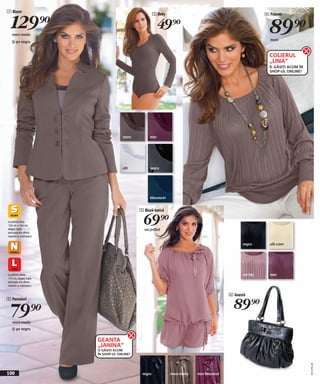 1 Blazer


  129)=
                                                      3 Body                                                4 Pulover



   maro mediu
   Şi pe negru
                                                       49)=                                                   89)=
                                                                                                              maro



                                                                                                              COLIERUL
                                                                                                              „LINA”
                                                                                                              ÎL GĂSIȚI ACUM ÎN
                                                                                                              SHOP-UL ONLINE!




                                     maro         mov




                                     alb          negru




                                                  bleumarin


                                             5 Bluză-tunică

La mărimi între
156 cm + 164 cm,
alegeţi toate
                                               69)=
                                               roz prăfuit
articolele din oferta
noastră cu mărimea S

                                                                                                  negru       alb-crem




La mărimi peste                                                                                   roz-bej     mov
172 cm, alegeţi toate
articolele din oferta
noastră cu mărimea L


                                                                                            6 Geantă

                                                                                              89)=
2 Pantaloni


  79)=
   maro mediu
   Şi pe negru


                        GEANTA
                        „JANINA”
                        O GĂSIȚI ACUM
                        ÎN SHOP-UL ONLINE!
                                                                                                                                  20111F81,00




100                                           negru            maro mediu   mov întunecat
 