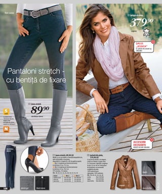fără curea
                                                                                                                                                                  2 Jachetă din piele



                                                                                                                                                                    379)=
                                                                                                                                                                      cognac




                                                                                                                                                                            ŞALUL
                                                                                                                                                                            „JESSICA”
                                                                                                                                                                            ÎL GĂSIȚI ÎN SHOP-UL
                                                                                                                                                                            ONLINE!




    Pantaloni stretch -
    cu bentiţă de fixare

                                1 Jeans stretch




La mărimi între
                                    89)=
                                    darkblue stone
156 cm şi 164 cm,
alegeţi toate
articoléle din oferta
noastră cu mărimea S




                                                                                                                                                                         ACCESORII
                                                                                                                                                                         DEOSEBITE
                                                                                                                                                                         GĂSIȚI ACUM ONLINE!
     darkblue
     stone

                                                        1 Jeans stretch, 89,90 LEI                                 2 Jachetă din piele,
                                                        Mulaţi, cu un croi strâmt, cu bentiţă detaşabilă la tiv,     379,90 LEI
                                                        talie confortabilă, 4 buzunare,                            Cu accent pe siluetă, croi elegant,
                                                        disponibili în 2 lungimi (S + N). Se spală la maşină.      croită ca un blazer cu guler rever.
                                                            Măr. S: lungimea pe interiorul piciorului              Cu 2 buzunare, căptuşită. Lungimea
                                                        la mărimea 42 cca. 73,5 cm.                                la măr. 42 cca. 66 cm. Instrucțiuni
                                                            Măr. N: lungimea pe interiorul piciorului              de întreținere: se recomandă
                                                        la mărimea 42 cca. 78,5 cm.                                curățătorie de piele.
                                                        97% bumbac, 3% elastan.                                    100% piele de porc;
                                                        Măr. 38, 40, 42, 44, 46, 48, 50, 52, 54, 56                                                                                 negru
                                                                                                                   căptuşeala: 100% poliester.
                                                         Culoare               Măr. S             Măr. N           Măr. 38, 40, 42, 44, 46, 48
                                                         darkblue stone      945 997 E04        945 980 E04        coniac           946 769 E04
                                                         denim gri           946 045 E04        945 869 E04        negru            943 659 E04
                                                         black stone         945 843 E04        945 880 E04        maro închis 946 684 E04
                                                                                                                                                                                                   20112F30,00




                                                                                                                                                         cognac
108                     denim gri         black stone                                                                                                                               maro închis
 