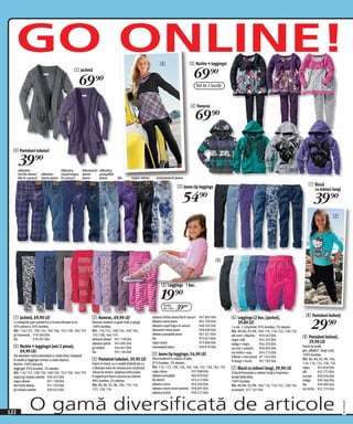 GO ONLINE!                                                                                                     2                         2 Rochie + leggingsi
                                                 1 Jachetă

                                                    69)=                                                                                       69)=
                                                                                                                                                    Set de 2 bucăţi



                                                                                                                                            3 Hanorac

                                                                                                                                                69)=

  4 Pantaloni tubulari

      39)=
      albastru                      albastru    bleumarin albastru
      închis stone/     albastru    royal/negru stone     prespălat
      lila în carouri   stone jeans în carouri  jeans     jeans                   lila       negru stone       moonwasch jeans

                                                                                                                                 5 Jeans tip leggings                                                                       7 Bluză
                                                                                                                                                                                                                              cu mâneci lungi

                                                                                                                                     54)=                                                                                       39)=
                                                                                                                                                                                                                                                 7




                                                                                                                                                               8

                                                                                                                                                                                                                         8


                                                                                                                    6 Leggings 1 buc.

                                                                                                                   19)=
                                                                                                                     Pachet
                                                                                                                     de 2 buc.   39(=
  1 Jachetă, 69,90 LEI                                       3 Hanorac, 69,90 LEI                                                                                     6 Leggings (2 buc./pachet),                        8 Pantaloni bufanţi

                                                                                                                                                                                                                              29)=
                                                                                                            albastru închis stone/lila în carouri    947 865 E04
  Cu marginile uşor asimetrice şi frumos finisate la tiv.    Hanorac modern cu guler înalt şi glugă.        albastru stone jeans                     962 700 E04        39,80 LEI
  50% poliacril, 50% bumbac.                                 100% bumbac.                                   albastru royal/negru în carouri          946 592 E04      1 x uni, 1 x imprimat. 95% bumbac, 5% elastan.
  Măr. 116/122, 128/134, 140/146, 152/158, 164/170           Măr. 116/122, 128/134, 140/146,                bleumarin stone jeans                    958 696 E04      Măr. 80/86, 92/98, 104/110, 116/122, 128/134
  gri marmorat 910 306 E04                                   152/158, 164/170                               albastru prespălat jeans                 961 431 E04
  lila            910 297 E04                                alntracit allover 931 178 E04                  lila                                     975 673 E04
                                                                                                                                                                      alb crem + liliachiu 950 463 E04                 8 Pantaloni bufanţi,
                                                                                                                                                                      negru +alb              955 247 E04
                                                             albastru-petrol 955 095 E04                    negru stone                              975 896 E04      indigo + negru          954 374 E04
                                                                                                                                                                                                                         29,90 LEI
  2 Rochie + leggingsi (set/2 piese),                        gri melanj        954 047 E04                  moonwasch jeans                          939 819 E04      roz mat + antracit      950 405 E04
                                                                                                                                                                                                                       Foarte la modă,
    69,90 LEI                                                lila              955 164 E04                                                                            roz închis + roşu       954 213 E04
                                                                                                                                                                                                                       gen „Alladin“, langi croiţi.
  Set deosebit: rochie deosebită cu vestă direct integrată                                                  5 Jeans tip leggings, 54,90 LEI                                                                            100% bumbac.
                                                                                                                                                                      înflorat + mov-prună 971 623 E04
  în model şi leggingsi comozi cu bată elastică.             4 Pantaloni tubulari, 39,90 LEI                Ultra moderni! Cu elastic în talie.
                                                                                                                                                                      în dungi + fucsia       957 782 E04
                                                                                                                                                                                                                       Măr. 80, 86, 92, 98, 104,
  Rochie: 100% vâscoză;                                      Foarte în trend, cu o croială strâmtă dar cu   97% bumbac, 3% elastan.                                                                                    110, 116, 122, 128, 134
  leggingsi: 95% bumbac, 5% elastan.                         o libertate mare de miscare prin conţinutul    Măr. 116, 122, 128, 134, 140, 146, 152, 158, 164, 170     7 Bluză cu mâneci lungi, 39,90 LEI               negru       922 826 E04
  Măr. 116/122, 128/134, 140/146, 152/158, 164/170           ridicat de stretch. Lărgimea taliei poate      negru stone                       927 908 E04             O bluză frumoasă cu mâneci lungi şi imprimeu     alb         922 772 E04
  negru/gri melanj cadrilat 929 452 E04                      fi reglată prin benzi ascunse pe interior.     albastru prespălat                960 970 E02             model Hello Kitty.                               turcoaz 930 926 E04
  negru allover             931 128 E04                      98% bumbac, 2% elastan.                        lila denim                        925 412 E04             100% bumbac.                                     indigo      930 566 E04
  lila închis allover       951 320 E04                      Măr. 80, 86, 92, 98, 104, 110, 116,            albastru stone                    954 566 E04             Măr. 80/86, 92/98, 104/110, 116/122, 128/134     lila        930 909 E04
  gri melanj cadrilat       929 654 E04                      122, 128, 134                                  albastru stone moon-washed 930 097 E04                    acvamarin 917 161 E04                            roz închis 922 725 E04
                                                                                                            albastru închis                   950 221 E04



              O gamă diversificată de articole
                                                                                                                                                                                                                                                      20111H08,00




122
 