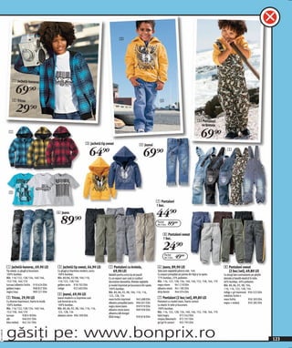 3




                   1 Jachetă-hanorac

                      69 )=
                   2 Tricou                                                                                                                   4

                      29 )=
                                                                                                                                                                               5 Pantaloni
                                                                                                                                                                                cu bretele
                1
                                                                                                                                                                                  69 )=
                                                                                 3 Jachetă tip sweat                         4 Jeansi

                                                                                    64)=                                         69)=                                                                  5




                2

                                                                                                                                            7 Pantaloni
                                                                                                                                            1 buc.
                                                       6 Jeans
                                                                                                                                            44)=
                                                         89)=                                                                               Pachet
                                                                                                                                            de 2 buc.   89(=
                                                                                                                                                 8 Pantaloni sweat
                                                                                                                                                 1 buc.

                                                                                                                                                 24)=
                                                                                                                                                  Pachet
                                                                                                                                                  de 2 buc.   49(=
              1 Jachetă-hanorac, 69,90 LEI             3 Jachetă tip sweat, 64,90 LEI           5 Pantaloni cu bretele,                     6 Jeans, 89,90 LEI                                      8 Pantaloni sweat
              Tip sweat, cu glugă şi buzunare.         Cu glugă şi imprimeu modern, auriu.       69,90 LEI                                  Talia este reglabilă până la măr. 140.                    (2 buc/set), 49,80 LEI
              100% bumbac.                             100% bumbac.                             Valabili pentru orice tip de joacă!         Cu aspect prespălat pe partea din față şi la spate.     Cu dungi late contrastante pe părţile
              Măr. 116/122, 128/134, 140/146,          Măr. 80/86, 92/98, 104/110,              Cu un aspect uşor uzat şi cusături          77% bumbac, 23% poliester.                              laterale şi bandă elastică în talie.
              152/158, 164/170                         116/122, 128/134                         decorative deosebite. Bretele reglabile     Măr. 116, 122, 128, 134, 140, 146, 152, 158, 164, 170   60% bumbac, 40% poliester.
              turcoaz/albastru închis 910 624 E04      galben auriu 918 702 E04                 şi model imprimat pe buzunarul din spate.   negru stone       941 210 E04                           Măr. 80, 86, 92, 98, 104,
              galben/negru              908 827 E04    indigo         922 603 E04               100% bumbac.                                albastru stone 941 185 E04                              110, 116, 122, 128, 134
              negru/roşu                909 221 E04                                             Măr. 80, 86, 92, 98, 104, 110, 116,         dirty denim       944 074 E04                           indigo + gri marmorat 930 522 E04
                                                       4 Jeansi, 69,90 LEI                      122, 128, 134                                                                                       măsliniu închis +
              2 Tricou, 29,90 LEI                      Jeansi moderni cu imprimeu cool          maro închis imprimat         945 688 E04    7 Pantaloni (2 buc/set), 89,80 LEI                      maro închis              950 303 E04
              Cu diverse imprimeuri, foarte la modă.   sub formă de scris.                      albastru prespălat jeans 906 601 E04        Pantaloni cu model clasic, foarte comozi                negru + melanj           950 285 E04
              100% bumbac.                             100% bumbac.                             negru stone jeans            959 910 E04    cu elastic în talie şi buzunare.
              Măr. 116/122, 128/134, 140/146,          Măr. 80, 86, 92, 98, 104, 110, 116,      albastru stone jeans         909 930 E04    100% bumbac.
              152/158, 164/170                         122, 128, 134                            albastru/alb dungat                         Măr. 116, 122, 128, 134, 140, 146, 152, 158, 164, 170
              turcoaz        938 618 E04               albastru stone 904 390 E04               (fără imag.)                 939 818 E04    kaki/negru              973 542 E04
              alb            940 057 E04                                                                                                    nisipiu/bleumarin 972 357 E04
              bleu melanj 942 341 E04                                                                                                       gri/gri în carouri      925 795 E04



              găsiți pe: www.bonprix.ro
20111H09,00




                                                                                                                                                                                                                                            123
 