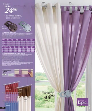 Orificii                    Găici
   1 Deko „Uni“                                                                                             crem                        liliachiu

           de la

       24)=
        • cu bandă elastică,
              găici sau orificii



2
maro antic                                             argintiu


1 Perdea „Uni“, de la 24,90 LEI
Perdea "Uni" în culori moderne confecţionată dintr-o ţesătură delicată şi uşor de întreţinut prin
spălare. Disponibilă în pachete de 1 bucată sau 2 bucăţi, la alegere fie cu bandă elastică,
găici sau orificii în 4 mărimi diferite. Mărimea = dimensiunea ţesăturii.
În înălţime este inclusă şi înălţimea găicilor.
52% poliester, 48% bumbac
 Culoare       Bandă          Găici          Orificii          Bandă           Găici          Orificii
               1 buc.         1 buc.         1 buc.            2 buc.          2 buc.         2 buc.
 crem          941 168 E04    941 135 E04    942 309 E04       942 014 E04     942 273 E04    942 134 E04
 liliachiu     928 536 E04    928 550 E04    928 518 E04       934 625 E04     934 646 E04    928 571 E04
 roşu bordo    910 397 E04    910 501 E04    908 814 E04       921 590 E04     921 573 E04    944 453 E04
 maro          910 188 E04    910 520 E04    910 508 E04       904 517 E04     904 634 E04    942 928 E04
 albastru      950 743 E04    950 764 E04    951 517 E04       950 742 E04     951 383 E04    952 090 E04
 Măr. Dimensiuni        Bandă        Găici         Orificii        Bandă         Găici        Orificii
      cca.              1 buc.       1 buc.        1 buc.          2 buc.        2 buc.       2 buc.
 1    145/135 cm        24,90 LEI    34,90 LEI     47,90 LEI       44,90 LEI      64,90 LEI    89,90 LEI
 2    175/135 cm        34,90 LEI    47,90 LEI     49,90 LEI       64,90 LEI      89,90 LEI    94,90 LEI
 3    225/135 cm        47,90 LEI    54,90 LEI     64,90 LEI       89,90 LEI      99,90 LEI   119,90 LEI
 4    245/135 cm        54,90 LEI    64,90 LEI     79,90 LEI       99,90 LEI     119,90 LEI   139,90 LEI

2 Accesoriu pentru perdea „Cerc“ (1 buc), 44,90 LEI
Accesoriu pentru perdea „Cerc“ cu o putere magnetică deosebită! Ajută la plierea decorativă
a oricărei perdele indiferent de material. Se prinde pe perdea la înălţimea dorită.
Partea superioară este frumos modelată cu „spărturi“ rotunde.
Disponibil în 2 culori deosebite. Diametru cca. 20 cm. Material: metal.
argintiu 904 534 E04           maro antic 910 004 E04

3 Ustensile perdea (10 buc), 39,90 LEI
Suport mic din plastic (10 buc/pac) care ajută la o aşezare rapidă şi uşoară a găicilor pe corniză.
Deosebit de practic pentru draperiile confecţionate din stofă grea. Lungime cca. 5,5 cm,
diametru cca. 19 mm. Confecţionat din plastic transparent.
transparent 931 878 E04



 3 Ustensile perdea
 39)=
   10 buc




              1
              Bandă
              roşu bordo                                Bandă
                                                        maro
                                                                                                            2 Accesoriu pentru perdea
                                                                                                              „Cerc“ (1 buc)
              Găici
              liliachiu

                                                                        Orificii
                                                                        crem
                                                                                                                44)=
                                                                                                                  argintiu


              Găici
                                                                                                                                                    20111N31,00




              albastru

130
 