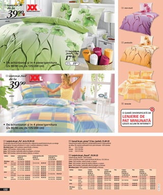 1 Lenjerie de pat „Pia“
       de la                                                                                                                                                                                           1 mov-mură



      39)=
   verde




                                                                                                                                                                                                       1 portocaliu
                                                                                                                                              alb

                                                                                                       2 Cearşaf de pat                                    vişiniu
                                                                                                       „Jersey“ 1 buc.                 mango


                                                                                                       17)=
• De achiziţionat şi în 4 piese/garnitura                                                              Pachet
                                                                                                       de 2 buc.    35(=
     (2x 80/80 cm, 2x 135/200 cm)


    3 Lenjerie de pat „Pascal“
            de la

            39)=
            pastel


                                                                                                                                                                                                       3 teracota



                                                                                                                                                                                                        O GAMĂ DIVERSIFICATĂ DE
                                                                                                                                                                                                        LENJERIE DE
                                                                                                                                                                                                        PAT MINUNATĂ
                                                                                                                                                                                                        GĂSIŢI ACUM ÎN INTERNET!
• De achiziţionat şi în 4 piese/garnitura
     (2x 80/80 cm, 2x 135/200 cm)



1 Lenjerie de pat „Pia“, de la 39,90 LEI                                                                   2 Cearşaf de pat „Jersey“ (2 buc./pachet), 35,80 LEI
Un adevărat câmp de flori pentru dormitorul dvs. asigurat de această lenjerie de pat cu un design          Cearşaf de pat modern total tivit cu bandă elastică pentru o fixare perfectă
floral original. Se poate achiziţiona în 3 culori, 4 variante calitative şi 3 mărimi.                      pe saltea. Din material neşifonabil în trei culori minunate. 100% bumbac
Microfaser ţesut: 100% poliester, textură fluidă, cu fermoar.                                              alb         924 733 E04
Linon: 100% bumbac, neted şi moale, cu nasturi.                                                            mango 919 336 E04
Jerse: 100% bumbac, inşifonabil, plăcut la atingere, cu fermoar.                                           vi iniu 919 375 E04
Finet: 100% bumbac, extrem de moale şi călduros, cu nasturi.
 Calitate    Culoare     2 piese/garnitura         2 piese/garnitura XXL      4 piese/garnitura            3 Lenjerie de pat „Pascal“, 39,90 LEI
                         80/80 cm,                 80/80 cm,                  2x 80/80 cm,                 Lenjerie de pat „Pascal“, 100% bumbac.
                         135/200 cm                155/220 cm                 2x 135/200 cm                Linon: cu fire fine şi neted. 2 piese Garnitură: 80/80 cm, 135/200 cm.
 Microfaser verde        932 364 E04 39,90 LEI     –                          932 556 E04 89,90 LEI        Linon: 100% bumbac, neted şi moale, cu nasturi.
 ţesut      mov-mură     933 579 E04 39,90 LEI     933 635 E04 69,90 LEI      933 775 E04 89,90 LEI        Finet: 100% bumbac, extrem de moale şi călduros, cu nasturi.
            portocaliu   932 378 E04 39,90 LEI     –                          932 572 E04 89,90 LEI        Jerse: 100% bumbac, inşifonabil, plăcut la atingere, cu fermoar.
 Linon      verde        915 381 E04 69,90 LEI     917 710 E04 89,90 LEI      917 732 E04 129,90 LEI       Microfaser ţesut: 100% poliester, textură fluidă, cu fermoar.
            mov-mură     917 593 E04 69,90 LEI     917 721 E04 89,90 LEI      915 424 E04 129,90 LEI
            portocaliu   917 673 E04 69,90 LEI     917 709 E04 89,90 LEI      917 742 E04 129,90 LEI        Calitate        Culoare          2 piese/         Preţ         2 piese/        Preţ        3 piese/        Preţ         4 piese/        Preţ
 Jerse      verde        –                         912 785 E04 89,90 LEI      –                                                              garnitúra                     garnitúra XXL               garnitúra                    garnitúra
            mov-mură     –                         912 779 E04 89,90 LEI      912 826 E04 99,90 LEI                                          80/80 cm,                     80/80 cm,                   2x 80/80 cm                  2x 80/80 cm,
            portocaliu   914 571 E04 59,90 LEI     912 859 E04 89,90 LEI      –                                                              135/200 cm                    155/220 cm                  1x 200/200 cm                2x 135/200 cm
                                                                                                            Linon           pastel           904 512 E04      64,90 LEI    948 615 E04     89,90 LEI   905 405 E04     89,90 LEI    932 402 E04     129,90 LEI
 Finet      verde        942 056 E04 89,90 LEI     942 429 E04 99,90 LEI      908 928 E04 159,90 LEI
                                                                                                                            teracota         977 263 E04      64,90 LEI    948 802 E04     89,90 LEI   –                            932 388 E04     129,90 LEI
            portocaliu   910 366 E04 89,90 LEI     –                          942 066 E04 159,90 LEI
                                                                                                            Finet           pastel           903 795 E04      89,90 LEI    903 841 E04     89,90 LEI   903 768 E04     119,90 LEI   932 356 E04     159,90 LEI
                                                                                                                            teracota         903 904 E04      89,90 LEI    –                           –                            932 387 E04     159,90 LEI
                                                                                                            Jerse           pastel           954 778 E04      39,90 LEI    948 576 E04     69,90 LEI   954 286 E04     69,90 LEI    932 272 E04      69,90 LEI
                                                                                                                                                                                                                                                                 20111N94,00




                                                                                                                            teracota         977 149 E04      39,90 LEI    946 667 E04     69,90 LEI   977 598 E04     69,90 LEI    932 337 E04      69,90 LEI
                                                                                                            Microfaser      pastel           907 561 E04      54,90 LEI    934 637 E04     64,90 LEI   –                            931 170 E04      89,90 LEI
                                                                                                            ţesut                                             54,90 LEI                    64,90 LEI                                                 89,90 LEI
132                                                                                                                         teracota         933 694 E04                   934 845 E04                 –                            918 288 E04
 
