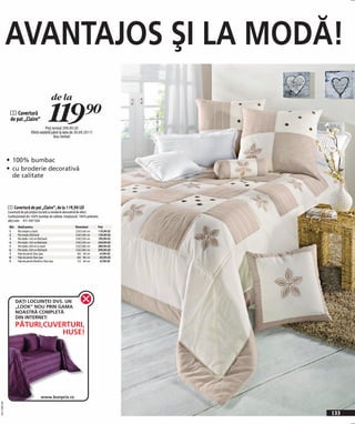 AVANTAJOS ŞI LA MODĂ!
                                                    de la
               1 Cuvertură
               de pat „Claire“                     119)=
                                            Preţ normal 299,90 LEI
                                  Ofetă valabilă până la data de 30.09.2011!
                                                  Stoc limitat!




              • 100% bumbac
              • cu broderie decorativă
                 de calitate



              1 Cuvertură de pat „Claire“, de la 119,90 LEI
              Cuvertură de pat preţios lucrată cu broderie decorativă de efect.
              Confecţionată din 100% bumbac de calitate. Umplutură: 100% poliester.
              alb/crem 931 097 E04
               Măr.   Ideală pentru:                             Dimensiuni       Preţ
               1      Pat simplu cu bară                         210/140 cm       119,90 LEI
               2      Pat simplu fără bară                       250/180 cm       129,90 LEI
               3      Pat dublu 140 cm fără bară                 250/220 cm       199,90 LEI
               4      Pat dublu 160 cm fără bară                 250/240 cm       249,90 LEI
               5      Pat dublu 200 cm cu bară                   210/280 cm       289,90 LEI
               6      Pat dublu 200 cm fără bară                 250/280 cm       299,90 LEI
               7      Feţe de pernă 2buc/pac                      40/ 40 cm        47,90 LEI
               8      Feţe de pernă 2buc/pac                      80/ 80 cm        69,90 LEI
               9      Feţe de pernă cilindrice 2buc/pac           15/ 40 cm        47,90 LEI




                      DAŢI LOCUINŢEI DVS. UN
                      „LOOK” NOU PRIN GAMA
                      NOASTRĂ COMPLETĂ
                      DIN INTERNET:
                      PĂTURI,CUVERTURI,
                                 HUSE!




                                           www.bonprix.ro
                                           www.bonprix.pl
20111N93,00




                                                                                               133
 