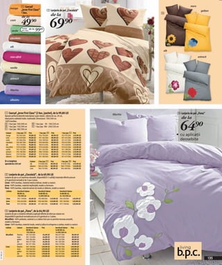 mango
                                   1 Cearşaf                                                                                                       maro
                                   „Jerse First Class“                2 Lenjerie de pat „Ciocolată”                                                          galben
                                   1 buc.                                                                                         3
                                                                            de la

                                                                            69)=
                                    de la
                      crem
                                   49)=
                         verde
                                     Pachet de la
                                     de 2 buc.       99(=
                      ciocolatiu


                      alb
                                                                                                                                  alb

                      mov-afină                                                                                                                           antracit



                      vanilie



                      antracit



                      liliachiu


                      albastru



             1 Cearşaf „Jerse First Class“ (2 buc./pachet), de la 99,80 LEI                                           liliachiu         3 Lenjerie de pat „Fiona”
             Aşezare perfectă datorită materialului super-elastic. Lățime de cca. 30 cm,
                                                                                                                                           de la

                                                                                                                                          64)=
             ideal pentru saltelele înalte. Inşifonabil. Dimensiuni: 100/200 cm.
             100% bumbac.
             A 2 buc/pac 100/200 cm               d 1 buc/pac 90 - 100/220 cm
             B 1 buc/pac 150/200 cm               e 1 buc/pac 180 - 200/220 cm
             c 1 buc/pac 180/200 cm
              Culoare        2 buc/pac A    Preţ            1 buc/pac B     Preţ          1 buc/pac C    Preţ
              mango          932 843 E04    99,80 LEI       934 704 E04     89,90 LEI     932 935 E04    119,90 LEI                     • cu aplicaţii
              crem           952 659 E04    99,80 LEI       931 362 E04     89,90 LEI     931 453 E04    119,90 LEI
              verde          952 864 E04    99,80 LEI       934 789 E04     89,90 LEI     931 431 E04    119,90 LEI                       deosebite
              ciocolatiu     934 081 E04    99,80 LEI       934 060 E04     89,90 LEI     933 623 E04    119,90 LEI
              alb            952 739 E04    99,80 LEI       969 816 E04     89,90 LEI     972 448 E04    119,90 LEI
              mov-afină      919 423 E04    99,80 LEI       919 434 E04     89,90 LEI     919 455 E04    119,90 LEI
              vanilie        952 762 E04    99,80 LEI       931 345 E04     89,90 LEI     931 298 E04    119,90 LEI
              antracit       974 184 E04    99,80 LEI       906 729 E04     89,90 LEI     978 385 E04    119,90 LEI
              liliachiu      919 763 E04    99,80 LEI       919 765 E04     89,90 LEI     919 415 E04    119,90 LEI
              albastru       952 955 E04    99,80 LEI       931 282 E04     89,90 LEI     931 475 E04    119,90 LEI

             Şi cu lungimea                   Culoare       2 buc/pac E     Preţ         1 buc/pac D     Preţ
             specială de 220 cm!              alb           918 804 E04     89,90 LEI    918 901 E04     119,90 LEI
                                              albastru      964 672 E04     89,90 LEI    964 779 E04     119,90 LEI
                                              crem          964 752 E04     89,90 LEI    964 586 E04     119,90 LEI


             2 Lenjerie de pat „Ciocolată”, de la 69,90 LEI
             Lenjerie de pat cu un imprimeu deosebit, disponibilă în 3 calităţi/materiale diferite precum
             şi în garnitură normală şi de 3 sau 4 piese.
             Linon: 100% bumbac, material neted şi delicat, model cu nasturi.
             Jerse: 100% bumbac, material neşifonabil, model cu fermoare.
             Finet: 100% bumbac, material extrem de moale şi călduros, model cu nasturi.
              Calitate       Garnitură/2piese               Garnitură/3piese            Garnitură/2piese
                             80/80 cm,                      2x 80/80 cm,                2x 80/80 cm,
                             135/200 cm                     1x 200/200 cm               2x 135/200 cm
              Linon          935 178 E04 69,90 LEI          935 083 E04 119,90 LEI      934 450 E04      129,90 LEI
              Jerse          934 454 E04 69,90 LEI          934 465 E04 119,90 LEI      935 106 E04      129,90 LEI
              Finet          972 767 E04 69,90 LEI          971 805 E04 119,90 LEI      972 728 E04      129,90 LEI


             3 Lenjerie de pat „Fiona”, de la 64,90 LEI
             Lenjerie de pat cu broderie rafinată şi aplicaţii diferite de efect pe culoare uni.
             Disponibilă în garnitură normală precum şi în garnitură cu 3 piese.
             Microfibră: 100% poliester, material cu o cădere lină care nu permite trecerea umezelii,
             model cu fermoare.
             Linon: 100% bumbac; material moale, neted şi plăcut la atingerea cu pielea; model cu nasturi.
              Calitate       Culoare     Garnitură/2piese      Preţ               Garnitură/3piese    Preţ
                                         80/80 cm,                                2x 80/80 cm,
                                         135/200 cm                               1x 200/200 cm
              Microfibră     liliachiu   961 625 E04            64,90 LEI         964 677 E04          89,90 LEI
                             maro        961 143 E04            64,90 LEI         961 653 E04          89,90 LEI
                             galben      963 284 E04            64,90 LEI         961 245 E04          89,90 LEI
                             alb         964 377 E04            64,90 LEI         961 582 E04          89,90 LEI
                             antracit    961 071 E04            64,90 LEI         964 319 E04          89,90 LEI
              Linon          liliachiu   965 100 E04           129,90 LEI         967 967 E04         149,90 LEI
                             maro        968 046 E04           129,90 LEI         965 001 E04         149,90 LEI
                             galben      961 868 E04           129,90 LEI         967 703 E04         149,90 LEI
2011N43,02




                             alb         962 040 E04           129,90 LEI         962 072 E04         149,90 LEI
                             antracit    961 942 E04           129,90 LEI         968 068 E04         149,90 LEI
                                                                                                                                                                     135
 