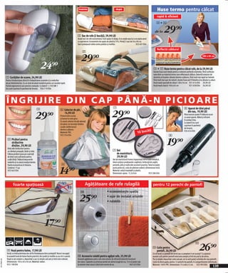 înainte                                          după                                                  Huse termo pentru călcat
                                                                                                                                                                                                                  rapid & eficient

                                                                                                                                                                                                                  3+4



                                                                                                           2 Sac de rufe (2 bucăţi), 29,90 LEI
                                                                                                                                                                                                                de la      29)=
                                                                                                           Aceşti saci de rufe economisesc mult spaţiu în dulap. A se umple sacul şi a se aspira aerul
                                                                                                           cu aspiratorul. Economisire de spaţiu de până la 75%. Primiţi 2 saci de 56 x 90 cm.
                                                                                                           Sacii protejează rufele contra prafului şi moliilor.                         923 401 E04

                                                                                                                                                                                                                   Reflectă căldura!
                                                                                                                 2

                                                             1                                                 29)=                                                                                                                                                            100 x 65 cm



                                                           24)=                                                                                                                                               3 + 4 Huse termo pentru călcat rufe, de la 29,90 LEI
                                                                                                                                                                                                              Aceste huse sunt ideale pentru o netezire perfectă a hainelor, fiind confecțio-
                                                                                                                                                                                                              nate dintr-un material termo care reflectează căldura. Datorită stratului de
              1 Curăţător de scame, 24,90 LEI                                                                                                                                                                 aluminiu al huselor călcatul devine o plăcere, fiind mult mai rapid iar hainele
              Pentru întrebuinţare zilnică în îndepărtarea scamelor şi a nodurilor                                                                                                                            fiind mult mai uşor de netezit. Aceste huse pot fi folosite şi la călcatul cu aburi.
              de pe îmbrăcăminte. Cu un strat de plasă metalică pentru un rezultat rapid.                                                                                                                     Husă masă specială de călcat 128 x 54 cm 921 614 E04 29,90 LEI
              Formă ergonomică care previne crampele. Cu baterii 1,15V/UM 1                                                                                                                                   Husă masă clasică 100 x 65 cm                921 658 E04 34,90 LEI
              (nu sunt cuprinse în pachetul de livrare). 924 719 E04




              ÎNGRIJIRE DIN CAP PÂNĂ-N PICIOARE!
                                                                                                                                                          7                                                                                            8 Aparat de tăiat părul

                                                                                                                                                        29)=
                                                       5                             6 Colector de păr,

                                                    29)=                               14,90 LEI                                                                                                                                                         din nas, 19,90 LEI
                                                                                                                                                                                                                                                       Părul excesiv poate fi înlăturat acum
                                                                                     Frizerul este scump
                                                                                                                                                                                                                                                       cu acest aparat. Blând şi eficient
                                                                                     şi tunsul nu este greu.
                                                                                                                                                                                                                                                       în acelaşi timp.
                                                                                     Cu acest colector de păr adunaţi
                                                                                                                                                                                                                                                       Cu baterii (nu sunt
                                                                                     tot părul, iar locuinţa rămâne
                                                                                                                                                                                                                                                       cuprinse în pachetul
                                                                                     curată. Astfel tunsul
                                                                                                                                                                                                                                                       de livrare).
                                                                                     devine o plăcere.
                                                                                                                                                                                               ăţi
                                                                                                                                                                                         10 buc
                                                                                                                                                                                                                                                       926 454 E04
                                                                                     Material: PVC.
                                                                                     923 354 E04                                                                                                                                  8
                5 Picături pentru
                  strălucirea
                  dinţilor, 29,90 LEI
                Dinţi albi strălucitori pentru
                                                                                                                                                                                                                                19)=
                un zâmbet proaspăt, tânăr şi vital.                                                                                                      7 Set
                Câteva picături puse pe o periuţă                                                                                                          de manichiură,
                de dinţi sunt suficiente pentru                                                                                                            29,90 LEI
                a albi dinţii. Înlătură depunerile                                                                                                       Set de manichiură frumos împachetat intr-o cutie metalică.
                nedorite şi nu atacă smalţul dentar.                                                                                                     Setul conține următoarele: unghieră, forfecuță de unghii,
                                                                                       6

                                                                                     14)=
                Foarte economicos în folosire.                                                                                                           pensetă, pilă şi multe alte accesorii practice. Setul se poate
                Conţinut: 75 gr.                                                                                                                         purta peste tot, cutia de păstrare având o dimensiune mică.
                925 663 E04                                                                                                                              Material: metal inoxidabil şi plastic.
                                                                                                                                                         Dimensiuni: aprox. 12,5x3cm                     933 286 E04



                       foarte spaţioasă                                                                             Agăţătoare de rufe rulagilă                                                              pentru 12 perechi de pantofi
                                                                                                               0                                 • economiseşte spaţiu

                                                                                                            25)=                                 • uşor de instalat oriunde
                                                                                                                                                 • rulabilă



                                                                   9

                                                                 17)=

                                                                                                                                                                                                                                                                           26)=
                                                                                                                                                                                                                                                                      !
                                                                                                                                                                                                             ! Cutie pentru
               9 Husă pentru haine, 17,90 LEI                                                                                                                                                                  pantofi, 26,90 LEI
               Doriţi ca îmbracămintea dvs să fie întotdeauna bine protejată? Atunci recurgeţi                                                                                                               Ce să faceţi cu pantofii de iarnă sau cu peeptoe-ii cei scumpi? Cu ajutorul
               la această husă de haine foarte practică. Aici praful şi moliile nu au nici o şansă.        0 Accesoriu rulabil pentru agățat rufe, 25,90 LEI                                                 acestei cutii pentru pantofi totul este aranjat şi ferit de praf şi de miros.
               După ce aţi umplut-o, depozitaţi-o pur şi simplu sub pat şi totul este ordonat.             Această agăţătoare petru rufe este extrem de eficientă datorită funcțiunii                        Pur şi simplu depozitaţi cutia sub pat, iar la vară puteţi schimba din nou pantofii.
2011PN05,00




               Dimensiune: 105 x 45 x16 cm. Material: nailon.                                              de rulare. Capetele se prind pe perete iar sârma lungă de cca. 3 m se poate rula                  Cutia vă oferă spaţiu pentru 12 perechi de pantofi, în compartimente individuale.
               923 138 E04                                                                                 la exterior doar atunci când este nevoie de ea.                   962 623 E04                     Material: 100% PVC. Dimensiune: 75 x 68 x12 cm. 922 993 E04
                                                                                                                                                                                                                                                                                              139
 