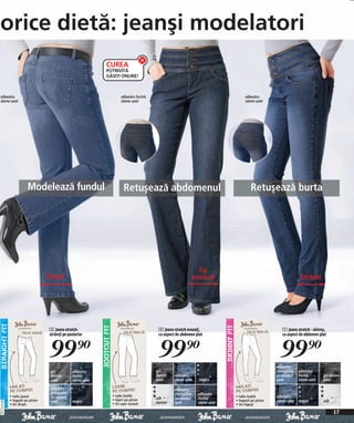 orice dietă: jeanşi modelatori
                                                              CUREA
                                                              POTRIVITĂ
                                                              GĂSIȚI ONLINE!



albastru                                                              albastru închis                                             albastru
stone uzat                                                            stone uzat                                                  stone uzat




                          Modelează fundul                             Retuşează abdomenul                                           Retuşează burta




                                                                                                                Tip
                                    Drept                                                                     bootcut                                          Strâmt




                                    3 Jeans stretch-                                     4 Jeans stretch evazați,                                    5 Jeans stretch - skinny,
                                    strâmți pe posterior                                 cu aspect de abdomen plat                                   cu aspect de abdomen plat



                                    99)=                                                 99)=                                                       99)=
                                                                                                                                                  albastru
                                     gri         albastru                               gri                                                       prespălat   albastru
                                     denim       închis                                 denim     albastru                                        cu aspect   închis        gri denim
                                     uzat        stone uzat                             uzat      stone uzat    negru                             uzat        stone uzat    uzat

                                     albastru                                                     albastru
                                     prespălat                                                    prespălat    albastru
              • talie joasă          cu aspect                  • talie înaltă                                              • talie înaltă        albastru
              • înguşti pe picior                               • lejeri pe picior      alb       cu aspect    închis       • înguşti pe picior
                                     uzat        negru                                                                                            stone uzat negru          alb
20111D76,00




              • tiv drept                                       • tiv uşor evazat       denim     uzat         stone uzat   • tiv înguşt

                                                                                                                                                                                  17
 