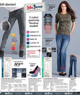 Stil denim!                                                                                                                                                                   2 Bluză cu mâneci 1/2


                                                                                                                                                                                  39)=
                                                                                                                                                                                   imprimat




                                                                                                                                                                              negru

                       gri denim                                                                               5 culori                                                      gri
                                                                                                                                                                             marmorat

                                                                                                              potrivite                                                       albastru
                                                                                                                                                                              fumuriu

                                                                                                              fiecărui                                                        maro
                                                                                                                                                                              mediu
     1
                                                                                                               model!                                                       roz antic




                                                                                                                  SKINNY FIT

                                                                                                                  STRAIGHT FIT
                                                    La mărimi între
                                                                                                                                                                    3 Jeans stretch „Bootcut“


                                                                                                                                                                         89)=
                                                    156 cm + 164 cm,
                                                    alegeţi toate                                                 WIDE FIT
                                                    articolele din oferta
                                                    noastră cu mărimea S

                                                                                                                  CLASSIC FIT                                             albastru
                                                                                                                                                                          stone uzat

                                                                                  Pană                            BOOTCUT FIT
                                                                                                                                                               albastru
                                                                                                                                                               închis                             gri denim
                                                    La mărimi peste
                                                    172 cm, alegeţi toate                                    MAI MULTE                                         stone           alb                uzat
                                                    articolele din oferta
                                                    noastră cu mărimea L                                     INFORMAŢII
                                                                                                                                                               albastru
                                                                                                             PE:                                               prespălat
                                                                                                             www.bonprix.ro                                    uzat            negru                                                                           3




                                                        1 Jeans stretch „Classic“


                                                            89)=                                                4 Pantofi pumps

                                                                                                                   99)=                                                                                                            Tip
                                                                                                                                                                                                                                 bootcut
                                                                                                                   negru
                                                      albastru        albastru
                                                      stone           prespălat         gri denim

                        • talie înaltă                albastru                                              albastru                                                • talie înaltă
                        • lejeri pe picior            închis                                                fumuriu                                                 • lejeri pe picior
                        • tiv înguşt                  stone            alb              negru                                                                       • tiv uşor evazat

              1 Jeans stretch „Classic“, 89,90 LEI                                                            2 Bluză cu mâneci 1/2, 39,90 LEI                   3 Jeans stretch „Bootcut“, 89,90 LEI                                                          4 Pantofi pumps,
              Forma pană! Un model clasic marca „John Baner“ - cu cinci buzunare, croi drept pe picior,       Trendul sezonului! O bluză frumoasă cu             Jeanşi evazați! Potriviți pe coapse, cu bordura largă, cu talie confortabilă.                   99,90 LEI
              talie confortabilă. Disponibili în trei lungimi. Se spală la maşina de spălat.                  mâneci uşor bufante şi încrețite, din material     Un model cu cinci buzunare, decorat cu broderie modernă pe buzunarele                         Un must have! Cu talpa
              Lungimea interioară măsurată pe picior, corespunzătoare măr. 42 este la:                        moale. Lungime de la cca. 62 cm (măr. 32/34)       din spate. Disponibili în trei lungimi. Se spală la maşina de spălat.                         şi căptuşeala în roz!
                  Măr. K cca. 73 cm            Măr. N cca. 78 cm            Măr. L cca. 83 cm                 până la cca. 70 cm (măr. 48/50).                   Lungimea interioară măsurată pe picior, corespunzătoare măr. 42 este la:                      Cu platformă ascunsă
              97% bumbac, 3% elastan.                                                                         Se spală la maşina de spălat.                         Măr. K cca. 76 cm         Culoare                Măr. K         Măr. N         Măr. L      şi toc de 10 cm. Față din
              Măr. K: 34, 36, 38, 40, Culoare                       Măr. K          Măr. N      Măr. L        100% bumbac (jerseu uşor).                            Măr. N cca. 81 cm         albastru stone uzat 949 029 E04 934 113 E04        934 055 E04   imitație de piele întoarsă,
              42, 44, 46, 48              gri denim               907 804 E04 907 815 E04     907 776 E04     Măr. 32/34, 36/38, 40/42, 44/46, 48/50                Măr. L cca. 88 cm         albastru închis                                                  talpă din material sintetic.
              Măr. N: 34, 36, 38, 40, albastru stone              950 209 E04 953 665 E04     953 626 E04     imprimat           920 072 E04                     97% bumbac,                  stone uzat           926 188 E04 923 435 E04       925 998 E04   Măr. 36, 37, 38,
              42, 44, 46, 48, 50, 52 albastru prespălat 950 243 E04 953 632 E04 953 717 E04                   negru              946 717 E04                     3% elastan.                  alb                  951 943 E04 951 932 E04       951 976 E04   39, 40, 41
              Măr. L: 38, 40, 42, 44, albastru                                                                gri marmorat       943 564 E04                     Măr. 34, 36, 38, 40,         gri denim uzat       907 759 E04 907 792 E04       907 771 E04   albastru
              46, 48, 50, 52              închis stone            923 295 E04    923 317 E04  925 965 E04     albastru fumuriu 920 230 E04                       42, 44, 46, 48, 50           albastru
                                                                                                                                                                                             prespălat uzat      934 157 E04 934 044 E04 948 901 E04
                                                                                                                                                                                                                                                               fumuriu 944 091 E04
                                         alb                 950 286 E04     953 751 E04     953 701 E04      maro mediu         918 101 E04                                                                                                                   negru 951 058 E04
20111D74,02




                                         negru               950 281 E04     953 605 E04     953 676 E04                                                                                     negru               934 135 E04 934 146 E04 934 124 E04
                                                                                                              roz antic          919 712 E04

                                                                                                                                                                                                                                                                                      23
 