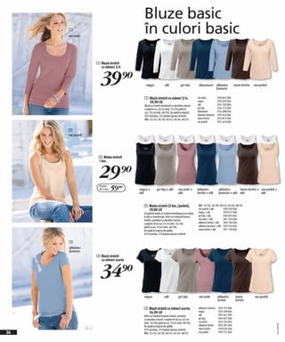 Bluze basic
     1
     roz antic
                                         în culori basic
                 1 Bluză-stretch
                   cu mâneci 3/4



                   39)=                   negru             alb             gri-bej          bleumarin albastru
                                                                                                       fumuriu
                                                                                                                              maro închis   roz pudră


                                         1 Bluză-stretch cu mâneci 3/4,                     roz antic           930 601 E04
                                           39,90 LEI                                        negru               920 633 E04
                                         Bluză cu stretch prevăzută cu decolteu rotund.     alb                 924 782 E04
                                         Lungime cca. 62 cm (măr. 32/34) până la            gri-bej             924 272 E04
                                         cca. 70 cm (măr. 48/50). Se spală la maşină.       bleumarin           924 388 E04
                                         95% bumbac, 5% elastan (jerseu stretch).           albastru fumuriu    929 454 E04
                                         Măr. 32/34, 36/38, 40/42, 44/46, 48/50             maro închis         924 872 E04
                                                                                            roz pudră           925 454 E04

     2
     roz pudră




                  2 Maiou stretch
                  1 buc.



                  29)=
                   Pachet
                   de 2 buc.   59(=   negru +        gri-bej + alb        roz antic +       albastru             albastru      maro închis + roz pudră +
                                      alb                                 alb               închis + alb         fumuriu + alb alb           alb


                                         2 Maiou stretch (2 buc./pachet),                   Măr. 32/34, 36/38, 40/42, 44/46, 48/50
                                           59,80 LEI                                        roz pudră + alb        939 565 E04
                                         Un pachet dublu ce conține întotdeauna un maiou    negru + alb            929 817 E04
                                         în alb cu bretele late. Dintr-un material frumos   gri-bej + alb          930 035 E04
                                         stretch, prevăzut cu decolteu rotund.              roz antic + alb        941 354 E04
                                         Lungime de la cca. 62 cm (măr. 32/34)              albastru închis + alb 969 704 E04
                                         până la cca. 70 cm (măr. 48/50).                   albastru fumuriu + alb 939 574 E04
                                         Se spală la maşina de spălat.                      maro închis + alb      931 130 E04
                                         95% bumbac, 5% elastan (jerseu stretch).

     3
     albastru
     fumuriu
                 3 Bluză stretch
                   cu mâneci scurte



                   34)=
                                         negru              alb           gri-bej            roz antic          albastru       maro         roz pudră
                                                                                                                închis         închis

                                         3 Bluză stretch cu mâneci scurte,                   albastru fumuriu   939 757 E04
                                           34,90 LEI                                         negru              929 599 E04
                                         Dintr-un material frumos stretch, prevăzut          alb                905 641 E04
                                         cu decolteu rotund. Lungime de la cca. 62 cm        gri-bej            905 637 E04
                                         (măr. 32/34) până la cca. 70 cm (măr. 48/50).       roz antic          942 374 E04
                                                                                                                                                        20111D99,00




                                         Se spală la maşina de spălat.                       albastru închis    905 281 E04
                                         95% bumbac, 5% elastan (jerseu stretch).            maro închis        929 625 E04
36                                       Măr. 32/34, 36/38, 40/42, 44/46, 48/50              roz pudră          939 727 E04
 