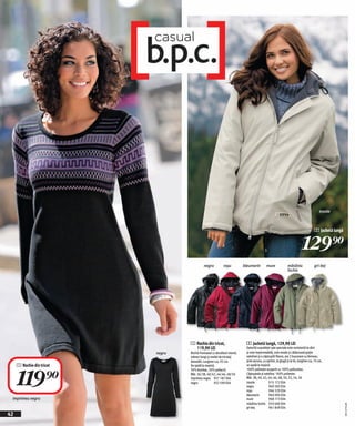 trestie



                                                                                                                                     2 Jachetă lungă


                                                                                                                           129)=
                                             negru          roşu          bleumarin         mure              măsliniu               gri-bej
                                                                                                              închis




                                   1 Rochie din tricot,                    2 Jachetă lungă, 129,90 LEI
                                     119,90 LEI                            Datorită suprafeței sale speciale este rezistentă la vânt
                           negru   Rochie frumoasă cu decolteul rotund,    şi este impermeabilă, este moale şi călduroasă grație
                                   mâneci lungi şi model de tricotaj       vatelinei şi a căptuşelii fleece, are 2 buzunare cu fermoar,
                                   deosebit. Lungime cca. 92 cm.           şiret ascuns, cu opritor, la glugă şi la tiv, lungime cca. 74 cm,
     1 Rochie din tricot                                                   se spală la maşină.




     119)=
                                   Se spală la maşină.
                                   50% bumbac, 50% poliacril.              100% poliester acoperit cu 100% poliuretan.
                                   Măr. 36/38, 40/42, 44/46, 48/50         Căptuşeala şi vatelina: 100% poliester.
                                   imprimeu negru 957 187 E04              Măr. 38, 40, 42, 44, 46, 48, 50, 52, 54, 56
                                   negru             932 599 E04           trestie            915 172 E04
                                                                           negru              960 583 E04
                                                                           roşu               946 520 E04
                                                                           bleumarin          960 094 E04
 imprimeu negru                                                            mure               968 173 E04
                                                                           măsliniu închis 933 600 E04
                                                                                                                                                       20111F76,00




                                                                           gri-bej            961 849 E04
42
 
