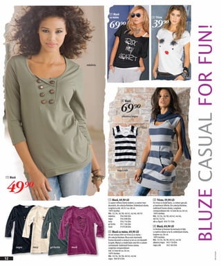 2 Bluză
                                                          cu maiou                                                3 Tricou


                                                          69)=                                                    39)=




                                                                                                                                                                      BLUZE CASUAL FOR FUN!
                                              măsliniu




                                                                         4 Bluză


                                                                          69)=
                                                                          albastru/negru




                                                                    negru/alb

1 Bluză



49)=
                                                         1 Bluză, 49,90 LEI                                       3 Tricou, 39,90 LEI
                                                         Cu aspect military foarte modern, cu nasturi mari        Un tricou cu model basic, cu mâneci gen plic
                                                         decorativi, din colecția Rainbow. Evidențiază silueta.   şi imprimeuri diferite. Din colecția Rainbow,
                                                         Lungime la măr. 40/42 cca. 68 cm.                        subliniază frumos silueta. Lungimea
                                                         100% bumbac.                                             corespunzătoare măr. 42 este de cca. 66 cm.
                                                         Măr. 32/34, 36/38, 40/42, 44/46, 48/50                   100% bumbac.
                                                         măsliniu         956 900 E04                             Măr. 32/34, 36/38, 40/42, 44/46,
                                                         negru            926 008 E04                             48/50, 52/54
                                                         ivory            926 754 E04                             alb cu figură 959 751 E04
                                                         gri închis       957 104 E04
                                                         mură             919 028 E04                             4 Bluză, 69,90 LEI
                                                                                                                  Cu fermoar şi buzunar tip marsupiu în față,
                                                         2 Bluză cu maiou, 69,90 LEI                              cu bată la mâneci şi la tiv, evidențiază silueta,
                                                         Un set compus dintr-un tricou şi un maiou –              lungime cca. 84 cm.
                                                         din colecția Rainbow. Bluza este imprimată,              100% bumbac.
                                                         frumos decorată cu strasuri şi are un croi deosebit      Măr. 32/34, 36/38, 40/42, 44/46
                                                         la spate. Maioul cu model basic este într-o culoare      albastru/negru 942 726 E04
                                                         contrastantă. Subliniază frumos silueta.                 negru/alb        963 360 E04
          negru   ivory   gri închis   mură              Lungimea corespunzătoare
                                                         măr. 42 este de cca. 66 cm.
                                                                                                                                                                                       20111532,01




                                                         100% bumbac.
                                                         Măr. 32/34, 36/38, 40/42, 44/46
52                                                       negru 960 874 E04
 