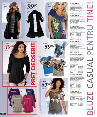 BLUZE CASUAL PENTRU TINE!
                                               1 Bluză


                                                99)=
                                                                                                             1 Bluză, 99,90 LEI
     1                                                                                    2                  Cu un model frumos 2 în 1, din colecţia
                                                                                                             Rainbow. Mânecile frumos decorate
     negru/                                                                               indigo
                                                                                                             se pot sufleca. Evidențiază silueta.
     gri
                                                                                                             Lungime la măr. 40/42 cca. 80 cm.
     marmorat
                                                                                                             100% vâscoză
                                                negru/                                                       Măr. 32/34, 36/38, 40/42, 44/46, 48/50
                                                alb                                                          negru/alb               944 029 E04
                                                                                                             negru/gri marmorat 931 014 E04

                                                                                                             2 Bluză, 59,90 LEI
                                                                                                             Cu imprimeu frumos cu fluturaşi în față
                                                                                                             şi decolteu rotund; din colecția Rainbow.
                                                                                                             Evidențiază silueta. Lungime la măr. 40/42
                                                                                                             cca. 68 cm. 100% bumbac.
                                                                                                             Măr. 32/34, 36/38, 40/42, 44/46, 48/50
                                                                                                             indigo 957 492 E04
                                                                                                             alb      964 466 E04

                                                                                                             3 Tricou, 39,90 LEI
                                                                                                             Cu decolteu rotund, larg şi cu mâneci lungi.
                                                                                                             Poala este asimetrică, rotunjită şi croită mai
                                                                                                             lungă la spate. Lungime cca. 85 cm.
                                                                                                             100% bumbac.
                                                                                                             Măr. 32/34, 36/38, 40/42, 44/46, 48/50
                                                                                                             negru               945 304 E04
                                                                                                             mov-prună           918 857 E04
                                                                                                             alb                 918 959 E04
                                                                                                             indigo              941 537 E04
                                                                                                             măsliniu deschis 921 066 E04
                                                                                                             roz închis          941 757 E04

                                                                                                             4 Bluză, 69,90 LEI
                                                                               2 Bluză
                                                         PREŢ DEOSEBIT
                                                                                                             Cu decolteu gen cascadă şi imprimeu frumos
     3 Tricou


     39)=                                                                         59)=
                                                                                                             pe partea frontală, din colecția Rainbow.
                                                                                                             Evidențiază silueta.
                                                                                                             Lungime la măr. 40/42 cca. 68 cm.
                                                                                                             95% vâscoză, 5% elastan
                                                                                                             Măr. 32/34, 36/38, 40/42, 44/46, 48/50
                                                                                                             gri închis 955 644 E04
      negru                                                                         alb                      albastru 944 026 E04
                                                                                                             nisipiu      955 569 E04

                                                                                                             5 Jeans skinny, 99,90 LEI
                                                                                                             O formă modernă - mulaţi şi prevăzuţi cu
                                                                         4                                   talie joasă; se simt plăcut pe corp, datorită
                                                                                                             materialului stretch. Accentuează frumos
                                                                                                             silueta. Lungimea interioară, măsurată
                                                                                                             pe picior şi corespunzătoare măr. 42
                                                                                                             este de cca. 84,5 cm.
                                                                                                             97% bumbac, 3% elastan
                                                                                                             Măr. 32, 34, 36, 38, 40,
                                                                                                             42, 44, 46, 48, 50
                                                                                                   nisipiu   albastru stone            967 498 E04
                                                                                                             negru twill               971 984 E04
                                                                                                             albastru prespălat        944 334 E04
                                                                                                             albastru închis denim 971 956 E04
                                                                                                             alb                       944 356 E04
                                                                                                             gri denim                 971 978 E04


                                                                                   albastru
                                                                                                             6 Bluză basic, 39,90 LEI
                                                                                                             Din colecţia Rainbow: un model basic
                                                                                                             de nelipsit din garderobă!. Cu decolteu mic
                                                                                                             rotund şi mâneci lungi. Evidențiază silueta.
                                                                                                             Lungime la măr. 40/42 cca. 64 cm.
                                                                                                             95% bumbac, 5% elastan.
                                                                             4 Bluză


                                                                             69)=
                                                                                                             Măr. 32/34, 36/38, 40/42, 44/46,
                                                                                                             48/50, 52/54
                                                                                                             roşu căpşună 952 367 E04
                                                                                                             galben             952 404 E04
                                                                                                             negru              952 489 E04
                                                                                                             verde smarald 952 490 E04
                                                                             gri închis                      alb (fără imag.) 954 185 E04

                mov-prună             alb        indigo                                                      7 Bluză, 49,90 LEI
                                                                                                             Cu decolteu rotund ceva mai adânc,
                                                                                                             cute la mâneci, din colecția Rainbow.
                                                                                                             Evidențiază silueta.
                                                                                                             Lungime la măr. 40/42 cca. 68 cm.
                                                                                                             100% bumbac.
                   măsliniu deschis         roz închis                                                       Măr. 32/34, 36/38, 40/42, 44/46, 48/50
                                                                                                             albastru închis         927 309 E04
                                                                                                             negru                   924 150 E04
                                                                                                             alb                     927 072 E04
                                                                                                             verde închis smarald 957 951 E04
                                                                                                             galben                  958 146 E04
                                                                                                             mov închis              955 480 E04
                                                                                                                                                                                   2011P507,00




56
 
