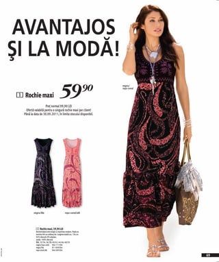 AVANTAJOS
              ŞI LA MODĂ!
                                                         59)=
                                                                                     negru/
                                                                                     roşu-coral


              1 Rochie maxi
                                  Preţ normal 99,90 LEI
                 Ofertă valabilă pentru o singură rochie maxi per client!
                Până la data de 30.09.2011, în limita stocului disponibil.




                        negru/lila                             roşu-coral/alb




                          1 Rochie maxi, 59,90 LEI
                          Rochiel lejeră ultra lungă cu imprimeu modern. Poala se
                          termina într-un volănaş lat. Lungime totală cca. 136 cm.
                          92% vâscoză, 8% elastan;
                          poala: 100% vâscoză.
                          Măr. 32/34, 36/38, 40/42, 44/46, 48/50
                          negru/roşu-coral 966 711 E04
                          negru/lila             971 839 E04
2011PI11,00




                          roşu-coral/alb         966 009 E04

                                                                                                  69
 