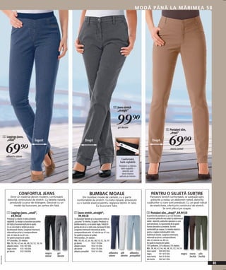 MODĂ PÂNĂ LA MĂRIMEA 58




                                                                                                                                   2 Jeans stretch
                                                                                                                                     „straight“


                                                                                                                                     99)=
                                                                                                                                      gri denim
                                                                                                                                                                                        3 Pantaloni slim,
                                                                                                                                                                                          „drepți”


                                                                                                                                                                                            69)=
              1 Leggings jeans,
                „small”                           Îngust                                     Drept                                                                     Drept


                69)=
                albastru stone
                                                                                                                                                                                              maro camel


                                                                                                                                           Confortabil,
                                                                                                                                          bată reglabilă
                                                                                                                                         Pantaloni cu lăţimea
                                                                                                                                           taliei reglabilă –
                                                                                                                                             datorită unei
                                                                                                                                            benzi elastice
                                                                                                                                         aplicate pe interior.




                               CONFORTUL JEANS                                                     BUMBAC MOALE                                                       PENTRU O SILUETĂ SUBŢIRE
                   Dintr-un material denim modern, confortabili                        Din bumbac moale de calitate, cu o parte                                    Pantaloni stretch confortabili, ce subțiază optic
                 datorită conținutului de stretch. Cu betelie ripsată,            confortabilă de stretch. Cu bată ripsată, prevăzută                               şoldurile şi redau un abdomen neted, datorită
                   prevăzută cu şnur de strângere. Decorați cu un                 cu o bandă elastică pentru reglarea lăţimii în talie.                          cusăturilor cu care sunt prevăzuți. Cu un grad ridicat
                      model tip buzunare, pe partea din față.                                     Cu buzunare fake.                                                de elasticitate, oferit prin conținutul de stretch.
                                                                                                                                                                                Se simt plăcut pe coapse.
                 1 Leggings jeans, „small”,                                    2 Jeans stretch „straight“,                                                       3 Pantaloni slim, „drepți“, 69,90 LEI
                   69,90 LEI                                                     99,90 LEI                                                                       O pereche de pantaloni cu un croi deosebit,
                 Prevăzuți cu elastic în talie şi betelie                      Cu buzunare laterale şi cu buzunare croite şi                                     ce prezintă şoldurile mai subțiri şi abdomenul
                 reglabilă. Cu design cu buzunare pe partea                    „ascunse“ în interior, la spate. Prevăzuți cu                                     neted - datorită cusăturilor speciale cu care
                 din față şi buzunare aplicate la spate.                       betelie elastică, ce se poate regla. Îndoiți în                                   sunt prevăzuți. Cu buzunarele de la spate
                 Cu un croi drept şi strâmt pe picior.                         partea de jos şi cu talie ceva mai joasă în față.                                 frumos decorate cu broderie. Se simt
                 Accentuează silueta. Lungimea interioară,                     Lungimea interioară măsurată pe picior,                                           confortabili pe coapse. Cu betelie elastică –
                 măsurată pe picior şi corespunzătoare                         corespunzătoare măr. 42 este de cca. 81 cm.                                       pentru o reglare individuală în talie.
                 măr. 42 este de cca. 81 cm.                                   Se spală la maşina de spălat.                                                     Subliniază silueta. Lungimea interioară,
                 Se spală la maşina de spălat.                                 98% bumbac, 2% elastan.                                                           măsurată pe picior, corespunzătoare
                 97% bumbac, 3% elastan.                                       Măr. 38, 40, 42, 44, 46, 48, 50, 52, 54, 56                                       măr. 42 este de cca. 80 cm.
                 Măr. 38, 40, 42, 44, 46, 48, 50, 52, 54, 56                   gri denim               926 119 E04                                               Se spală la maşina de spălat.
                 albastru stone 926 307 E04                                    albastru stone          926 155 E04                                               70% poliester, 25% vâscoză, 5% elastan.
                 negru stone       925 106 E04                                 alb denim               926 135 E04                                               Măr. 38, 40, 42, 44, 46, 48, 50, 52, 54, 56
                 gri denim         933 358 E04                                 albastru prespălat 926 141 E04                                                    maro camel 969 692 E04
                                                               negru   gri                                                    albastru    alb   albastru         negru           951 072 E04                  negru   maro oliv
                                                               stone   denim                                                  stone       denim prespălat        maro închis 969 319 E04                              închis închis
20111F69,00




                                                                                                                                                                 oliv închis     969 461 E04
                                                                                                                                                                                                                                      81
 