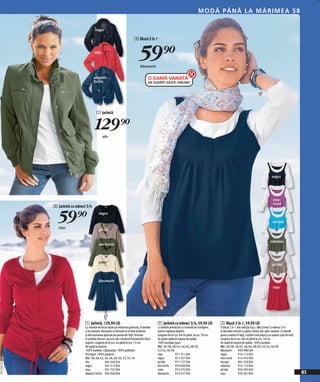 M O DĂ P ÂNĂ LA M Ă R IME A 5 8

                                          negru

                                                                                 3 Bluză 2 în 1


                                         roşu
                                                                                     59)=
                                                                                      bleumarin

                                         albastru                                             O GAMĂ VARIATĂ
                                         închis                                               DE EŞARFE GĂSIŢI ONLINE!




                                            1 Jachetă


                                          129)=  oliv




                                                                                                                                                                                                    negru




                                                                                                                                                                                                     mov-
                                                                                                                                                                                                     mură
              2 Jachetă cu mâneci 3/4


                59)=
                 roşu
                                              negru

                                                                                                                                                                                                     turcoaz

                                              gri-bej


                                                                                                                                                                                                   măsliniu
                                              oliv închis



                                              crem
                                                                                                                                                                                                     gri-bej



                                             bleumarin
                                                                                                                                                                                                     roşu




                                 1 Jachetă, 129,90 LEI                                              2 Jachetă cu mâneci 3/4, 59,90 LEI              3 Bluză 2 în 1, 59,90 LEI
                                 Cu inserție de tricot ripsat pe interiorul gulerului, la betelie   Cu betelie prevăzută cu o bandă de strângere,   O bluză 2 în 1 din colecţia b.p.c. Mia Linea! Cu mâneci 3/4
                                 şi la manşete. Buzunare cu fermoar la nivelul pieptului            pentru reglarea lărgimii.                       şi decolteu rotund cu aspect dublu, dar optic separat. Cu bandă
                                 şi alte buzunare aplicate pe partea din faţă. Fermoar              Lungime de la cca. 68 cm până la cca. 78 cm.    pentru nasturi în faţă, cusături sub piept şi un aspect uşor încreţit.
                                 în ambele sensuri, ascuns sub o bordură formată din nituri         Se poate spăla la maşina de spălat.             Lungime de la cca. 68 cm pănă la cca. 78 cm.
                                 argintii. Lungime de la cca. 64 până la cca. 73 cm.                100% bumbac (pur).                              Se spală la maşina de spălat. 100% bumbac.
                                 Se spală la maşină.                                                Măr. 36/38, 40/42, 44/46, 48/50,                Măr. 36/38, 40/42, 44/46, 48/50, 52/54, 56/58
                                 100% bumbac. Căptuşeala: 100% poliester.                           52/54, 56/58                                    bleumarin       959 398 E04
                                 Tricotajul: 100% poliacril.                                        roşu           971 151 E04                      negru           914 112 E04
                                 Măr. 38, 40, 42, 44, 46, 48, 50, 52, 54, 56                        negru          971 427 E04                      mov-mură        914 354 E04
                                 oliv               944 560 E04                                     gri-bej        971 727 E04                      turcoaz         965 329 E04
20111E16,02




                                 negru              947 615 E04                                     oliv închis    970 669 E04                      măsliniu        914 113 E04
                                 roşu               931 722 E04                                     crem           953 235 E04                      gri-bej         959 303 E04
                                 albastru închis 904 948 E04                                        bleumarin      953 457 E04                      roşu            959 281 E04                                              85
 
