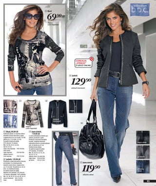 5 Bluză


                                                                                           69)=
                                                                                            negru/
                                                                                            crem imprimat




                                                                                                                          CUREAUA
                                                                                                                          „STRASS”
                                                                                                                          O GĂSIȚI ONLINE!




                                                                                                                  6 Jachetă


                                                                                                                    129)=
                                                                                                                    antracit marmorat




                                          5                                             6


               maro camel/
               negru
               imprimat                                                                                           negru



                                                                                                   antracit
                                                                                                   marmorat
               albastru
               fumuriu/                                                                                                        4
               crem imprimat                            negru/
                                                        crem imprimat
              5 Bluză, 69,90 LEI                           7 Jeans stretch,
              Subliniază silueta. Cu imprimeu allover        119,90 LEI                                               fără
              deosebit şi frumos decorată cu capse.        Cu talie confortabilă şi betelie uşor                      curea
              Lungimea de la cca. 64 cm (măr. 36/38)       elastică, prevăzută cu găici.
              până la cca. 72 cm (măr. 52/54).             Prevăzuți cu buzunare deosebite
              Se spală la maşina de spălat.                la spate. Lungimea interioară,
              95% vâscoză, 5% elastan.                     măsurată pe picior şi corespunzătoare
                                                                                                                                                   negru stone
              Măr. 36/38, 40/42, 44/46,                    măr. 42 este de cca. 81 cm.
              48/50, 52/54                                 Învăluie frumos silueta.
              negru/crem imprimat 939 339 E04              Se spală la maşina de spălat.
              maro camel/                                  97% bumbac, 3% elastan.
              negru imprimat           939 094 E04         Măr. 36, 38, 40, 42, 44, 46,
              albastru fumuriu/                            48, 50, 52, 54
              crem imprimat            939 274 E04         albastru stone 924 894 E04                                                              gri denim
                                                           negru stone 920 678 E04
              6 Jachetă, 129,90 LEI                        gri denim       925 672 E04
              Prevăzută cu capse decorative şi fermoar
                                                                                                                               7 Jeans stretch


                                                                                                                                 119)=
              de închidere. Cu o formă potrivită,
              datorită croiului vienez. Lungime de la
              cca. 53 cm (măr. 36) până la cca. 66 cm
              (măr. 52). Subliniază silueta.                                                                                                       albastru
              Se spală la maşina de spălat.
                                                                                                              7                                    stone
              Material: 64% poliester, 33% vâscoză,
              3% elastan; căptuşeală: 100% poliester.                                                                             albastru stone
              Măr. 36, 38, 40, 42, 44, 46, 48, 50, 52
20112F16,00




              antracit marmorat 940 124 E04
              negru                 940 640 E04
                                                                                                                                                                 93
 