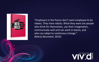 “Employers in the future don’t want employee to be
robots. They have robots. What they want are people
who think for themselves, use their imagination,
communicate well and can work in teams, and
who can adapt to continuous change.”
(Marty Neumeier, 2014)
 