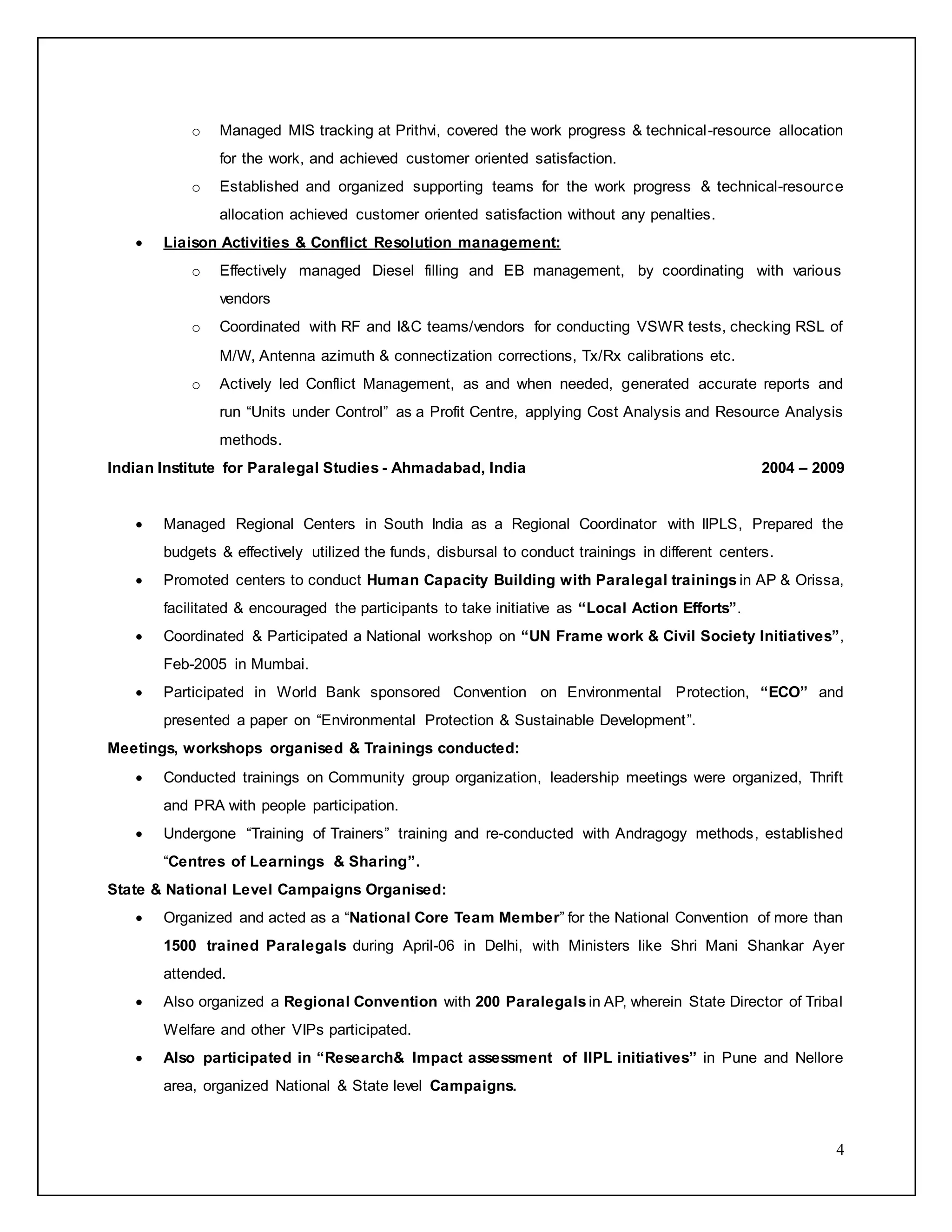 4
o Managed MIS tracking at Prithvi, covered the work progress & technical-resource allocation
for the work, and achieved customer oriented satisfaction.
o Established and organized supporting teams for the work progress & technical-resource
allocation achieved customer oriented satisfaction without any penalties.
 Liaison Activities & Conflict Resolution management:
o Effectively managed Diesel filling and EB management, by coordinating with various
vendors
o Coordinated with RF and I&C teams/vendors for conducting VSWR tests, checking RSL of
M/W, Antenna azimuth & connectization corrections, Tx/Rx calibrations etc.
o Actively led Conflict Management, as and when needed, generated accurate reports and
run “Units under Control” as a Profit Centre, applying Cost Analysis and Resource Analysis
methods.
Indian Institute for Paralegal Studies - Ahmadabad, India 2004 – 2009
 Managed Regional Centers in South India as a Regional Coordinator with IIPLS, Prepared the
budgets & effectively utilized the funds, disbursal to conduct trainings in different centers.
 Promoted centers to conduct Human Capacity Building with Paralegal trainings in AP & Orissa,
facilitated & encouraged the participants to take initiative as “Local Action Efforts”.
 Coordinated & Participated a National workshop on “UN Frame work & Civil Society Initiatives”,
Feb-2005 in Mumbai.
 Participated in World Bank sponsored Convention on Environmental Protection, “ECO” and
presented a paper on “Environmental Protection & Sustainable Development”.
Meetings, workshops organised & Trainings conducted:
 Conducted trainings on Community group organization, leadership meetings were organized, Thrift
and PRA with people participation.
 Undergone “Training of Trainers” training and re-conducted with Andragogy methods, established
“Centres of Learnings & Sharing”.
State & National Level Campaigns Organised:
 Organized and acted as a “National Core Team Member” for the National Convention of more than
1500 trained Paralegals during April-06 in Delhi, with Ministers like Shri Mani Shankar Ayer
attended.
 Also organized a Regional Convention with 200 Paralegals in AP, wherein State Director of Tribal
Welfare and other VIPs participated.
 Also participated in “Research& Impact assessment of IIPL initiatives” in Pune and Nellore
area, organized National & State level Campaigns.
 