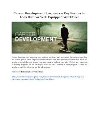 Career Development Programs – Key Factors to
Look Out For Well Equipped Workforce
Career Development programs are training sessions and productive discussions regarding
the career growth of an employee with respect to skill development sessions which boost the
employee knowledge and helps a company achieve its business goals. While it may seem just
a training program for the employee there are lot of benefits of such programs. From the
employee end the following are the advantages.
For More Information Visit Here :
https://careerdevelopment.quora.com/Career-Development-Programs-%E2%80%93-Key-
Factors-to-Look-Out-For-Well-Equipped-Workforce
 