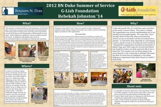 2012 BN Duke Summer of Service
                                                                                   G-Lish Foundation
                                                                                  Rebekah Johnston ‘14
                               What?                                                                                                   How?                                                                                                Why?
 This summer I worked with the G-Lish foundation, an NGO that                         During my time with G-Lish, I had a two specific projects: design and                                                    I often ask myself why, if I could have gone anywhere
 aims to promote economic growth through environmental jobs.                          implement eight climate change lesson plans and conduct and environmental                                                in the world, I choose Ghana. The answer is simple.
 Their main project is taking used water bags and scrap cloth to                      impact assessment of the organization.
                                                                                                                                                                                                               The organization was actively implementing one of my
 provide local weavers the opportunity to make baskets at a fair
 wage. These baskets are exported to various countries around
                                                                                                                                    The Lessons Plans                                                          absolute favorite philosophies. For some time, I have
 the world. In addition to the baskets, they work on                                  This was my first experience with creating lesson plans and deciding on a template and                                   strongly believed that only when environmental
                                                                                      format for the lessons was difficult. However, after hearing what G-Lish wanted and seeing
 environmental projects, including tree planting and education.                       what the students were capable of, I chose to have three components to each lesson: science,                             choices are also economical, will the environment be a
                                                                                      experiments, and leadership. With each lesson, an outline was provided, specifying what                                  priority. G-Lish knows that, especially in a developing
                                                                                      was to be covered, materials needed, and activities and experiments that were paired with the                            country, practices such as recycling are not economical.
                                                                                      lesson. Additionally, I wrote extensive teacher notes, detailing the information that should be
                                                                                      covered, the format in how it should be presented, and the time allotted for each section.                                Through their organization, hundreds of thousands of
                                                                                      Each activity and experiment also had a detailed description explaining what materials were                              plastics bags and cloth scraps are recycled and almost
                                                                                      necessary and how to conduct them.
                                                                                                                                                                                                               one hundred workers are fairly paid and able to live a
                                                                                     The science:                             The experiments:                          The leadership:                        better life. This summer was not about going to the
                                                                                     The goal of the lessons was to           When it comes to science,                 Before I arrived, the green clubs
                                                                                                                                                                                                               nicest beaches or the coolest places (though I did stand
                                                                                     teach the students about climate
                                                                                     change, how it is affecting Ghana,
                                                                                                                              students learn the best through
                                                                                                                              hands-on experiments where
                                                                                                                                                                        were studying leadership. In           less than 30 yards from an elephant), it was about
                                                                                                                                                                        addition to learning about the
  Finished baskets
being collected in the
                                                               The original school   and what they can do to help             they can see the effects of the           environment, I wanted to continue      helping an organization help others based on a belief I
                         Weavers collecting the twisted         where the green      mitigate the effects. Each lesson        processes they are studying. I            incorporating leadership in the
       village            cloth and plastic at a central         clubs started       was about an hour long and the           thought it was paramount to               green clubs. Therefore, at the         hold firmly.
                               weekly distribution                                   overall curriculum covered               provide each lesson with at least         beginning or end of each lesson, I
                                                                                     everything from the facts about          one experiment, if not more, to           added a leadership or team
                                                                                     climate change to tree planting          engage the students and to show           building activity. By encouraging
                                                                                                                                                                        collaboration, I hoped to enable the
                              Where?
                                                                                     and recycling. I tried to write the      them the science directly. When                                                     Human Knot Activity with the
                                                                                     material in a way that would             they can see the greenhouse               students to work together both in
                                                                                                                                                                        and outside of the club.                     Dugulu Green Club
                                                                                     engage the students and                  effect in action, or how heavy
                                                                                     emphasize the importance of the          rain causes erosion, or how trees
                                                                                     information they were learning.          improve the environment, they
 I worked in Northern Ghana,                                                                                                  understand so much more.
 about a 45 minute cab ride from
 the border of Burkina Faso and
 two hours west of the border of
 Togo, in a small town called
                                                                                                                                                                                                                                                          Canoeing near
 Bolgatanga (more often simply
                                                                                                                                                                                                                                                         Mole National Park
 called Bolga). Ghana is about as
 long as North Carolina is wide,
                                                                                      A weaver trying out a new                    Teaching a green club
 however, my journey from the
 capitol, Accra, to Bolga was a 14                         Map of Ghana              method that allows for better,
                                                                                      more comfortable posture.
                                                                                                                                     in a local school                   Students in a classroom at
                                                                                                                                                                                                                                     Shout outs
 hour bus ride along some very
 bumpy roads. I was there                                                                                                  The Environmental Impact Assessment                                                 1. I would like to sincerely thank Don Taylor and Jenny Crowley
 during the change from the dry                                                      This aspect of my internship was actually very difficult. I researched environmental assessment models other                 for all their support. I would not have been able to learn and
 season to the rainy season and                                                      organizations and companies used and applied a modified version to G-Lish. I broke down the assessment into                  grow as much as I did this summer without their help.
 got to experience magnificent                                                       impacts on air, water, and land. Both positive and negative actions were incorporated to see if the overall impact of     2. I want to thank Sarah Stacke for helping me with the process
                                                                                     G-Lish was positive or negative. G-Lish had a huge environmental impact through their shipping operations across
 thunderstorms and the transition                                                    the world, travel on an old, inefficient motor bike, and travel of employees and volunteers from various countries.          of finding the organization and receiving funding.
 from a dusty, dry earth to a                                                        This was offset by the large amount of plastic bags (in the hundreds of thousands) and cloth (thousands of pounds)        3. Lastly, I want to thank my parents for being extremely
                                               Showing students a world map
 beautiful, luscious green plain.               and comparing where I live to
                                                                                     that were recycled and kept from polluting the land and water or being burnt, as well as the trees they planted.             supportive through my endeavors and decisions, both good
                                                                                     Furthermore, I briefly looked at the economic impact the organization had, which, though quantifiable, was
                                                      where they live
                                                                                     priceless to the families that could eat healthier, send their children to school, and have the capitol to start new         and bad!
                                                                                     businesses.
 