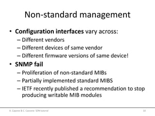 Non-standard management
• Configuration interfaces vary across:
– Different vendors
– Different devices of same vendor
– Different firmware versions of same device!
• SNMP fail
– Proliferation of non-standard MIBs
– Partially implemented standard MIBS
– IETF recently published a recommendation to stop
producing writable MIB modules
A. Capone & C. Cascone: SDN tutorial 10
 