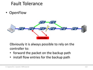 Fault Tolerance
controller
Obviously it is always possible to rely on the
controller to:
• forward the packet on the backup path
• install flow entries for the backup path
A. Capone & C. Cascone: SDN tutorial 113
• OpenFlow
 