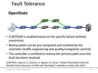 Fault Tolerance
OpenState
• A DETOUR is enabled based on the specific failure without
constraints
• Backup paths can be pre-computed and installed by the
controller (traffic engineering and quality/congestion control)
• The controller is entitled to restore the primary path once the
fault has been resolved
A. Capone & C. Cascone: SDN tutorial 115
[CAP14] A. Capone, C. Cascone, A. Nguyen, B. Sansò, “Detour Planning for Fast and
Reliable Failure Recovery in SDN with OpenState”, available on ArXiv, Nov. 2014.
 