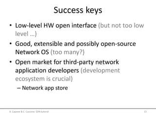 Success keys
• Low-level HW open interface (but not too low
level …)
• Good, extensible and possibly open-source
Network OS (too many?)
• Open market for third-party network
application developers (development
ecosystem is crucial)
– Network app store
A. Capone & C. Cascone: SDN tutorial 15
 