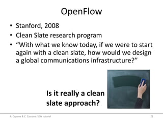 OpenFlow
• Stanford, 2008
• Clean Slate research program
• “With what we know today, if we were to start
again with a clean slate, how would we design
a global communications infrastructure?”
A. Capone & C. Cascone: SDN tutorial 21
Is it really a clean
slate approach?
 