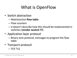 What is OpenFlow
• Switch abstraction
– Match/action flow table
– Flow counters
– It doesn’t describe how this should be implemented in
switches (vendor neutral !!!)
• Application layer protocol
– Binary wire protocol, messages to program the flow
table
• Transport protocol
– TCP, TLS
A. Capone & C. Cascone: SDN tutorial 24
 